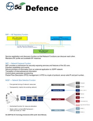Defence
5G (3GPP Rel.15) Technology Introduction-2018, by Mr. Samir Mohanty
NRF — NF Repository Function
Service registration and discovery function so that Network Functions can discover each other.
Maintains NF profile and available NF instances
NEF — Network Exposure Function
NEF provides a mechanism for securely exposing services and features of the 5G core.
Exposes capabilities and events
Secure provision of information from an external application to 3GPP network
Translation of internal/external information
Control plane parameter provisioning
Packet Flow Description (PFD) management. A PFD is a tuple of protocol, server-side IP and port number.
NSSF — Network Slice Selection Function
 
