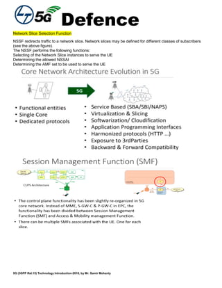 Defence
5G (3GPP Rel.15) Technology Introduction-2018, by Mr. Samir Mohanty
Network Slice Selection Function
NSSF redirects traffic to a network slice. Network slices may be defined for different classes of subscribers
(see the above figure).
The NSSF performs the following functions:
Selecting of the Network Slice instances to serve the UE
Determining the allowed NSSAI
Determining the AMF set to be used to serve the UE
 