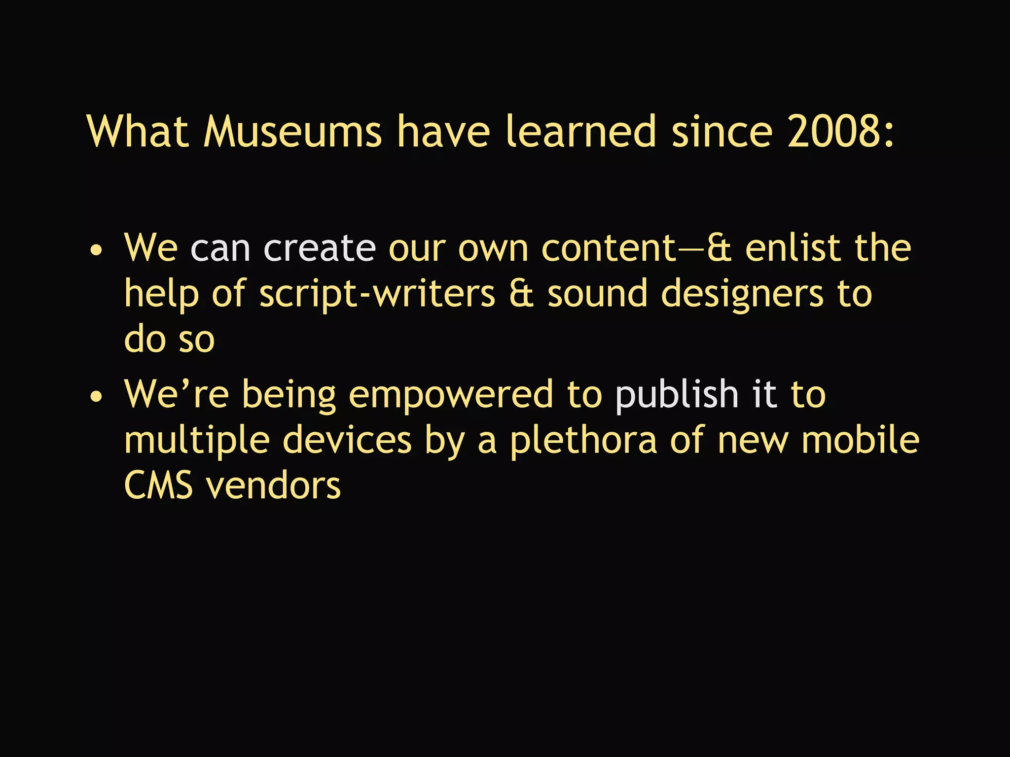What Museums have learned since 2008: We  can   create  our own content—& enlist the help of script-writers & sound designers to do so We’re being empowered to  publish it  to multiple devices by a plethora of new mobile CMS vendors 