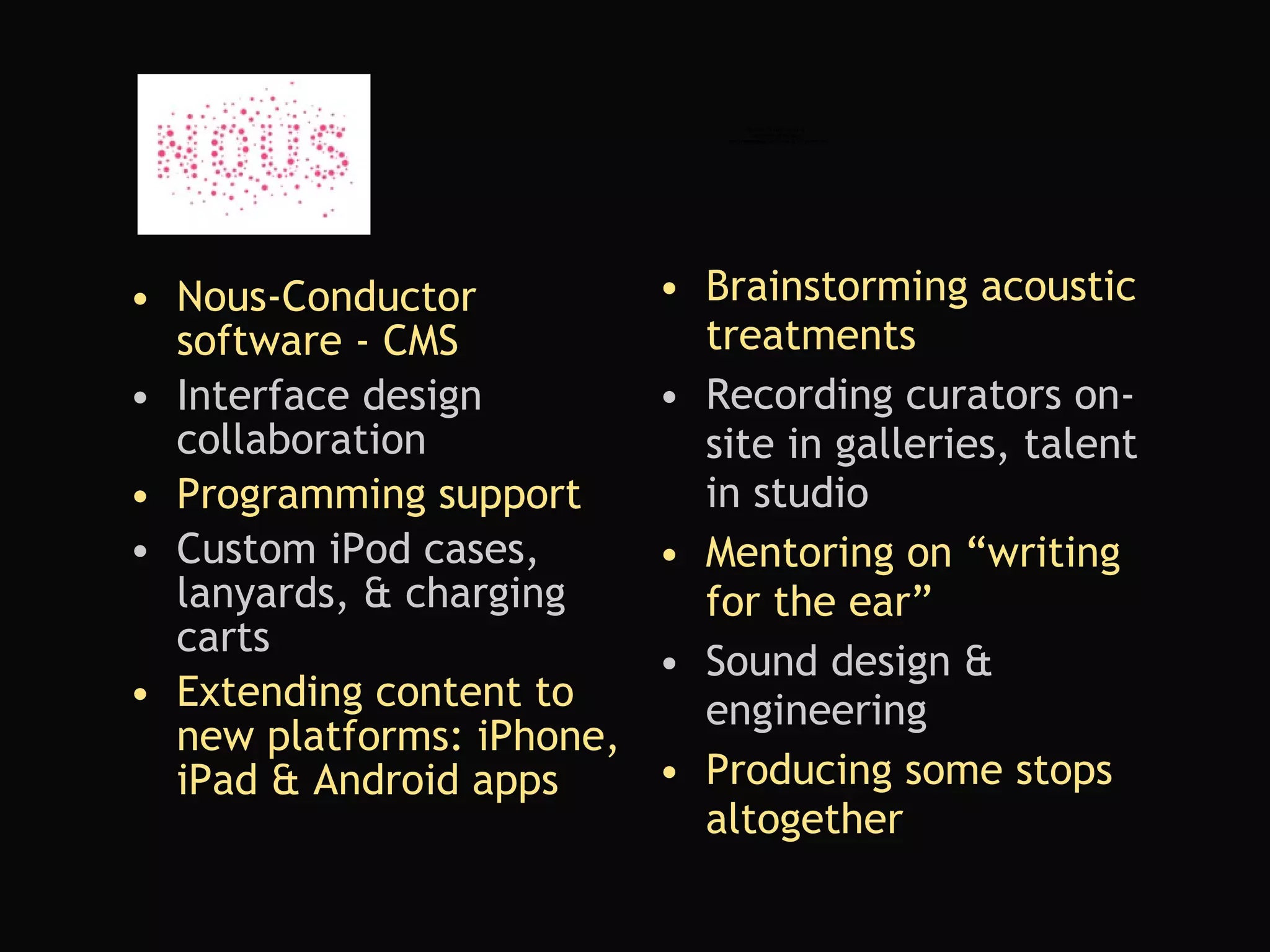 Nous-Conductor software - CMS Interface design collaboration Programming support Custom iPod cases, lanyards, & charging carts Extending content to new platforms: iPhone, iPad & Android apps Brainstorming acoustic treatments Recording curators on-site in galleries, talent in studio  Mentoring on “writing for the ear” Sound design & engineering Producing some stops altogether 