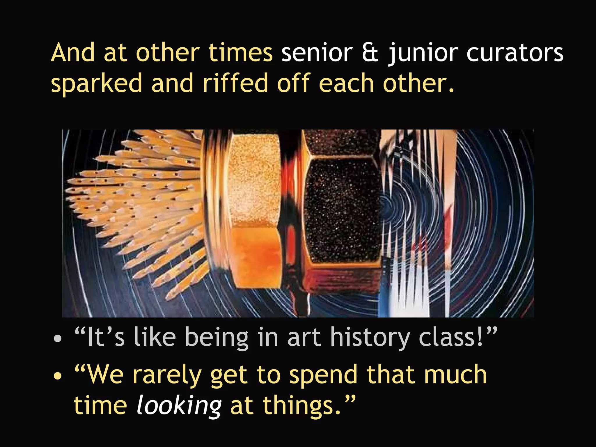 And at other times  senior & junior curators  sparked and riffed off each other. “ It’s like being in art history class!” “We rarely get to spend that much time  looking  at things.” 