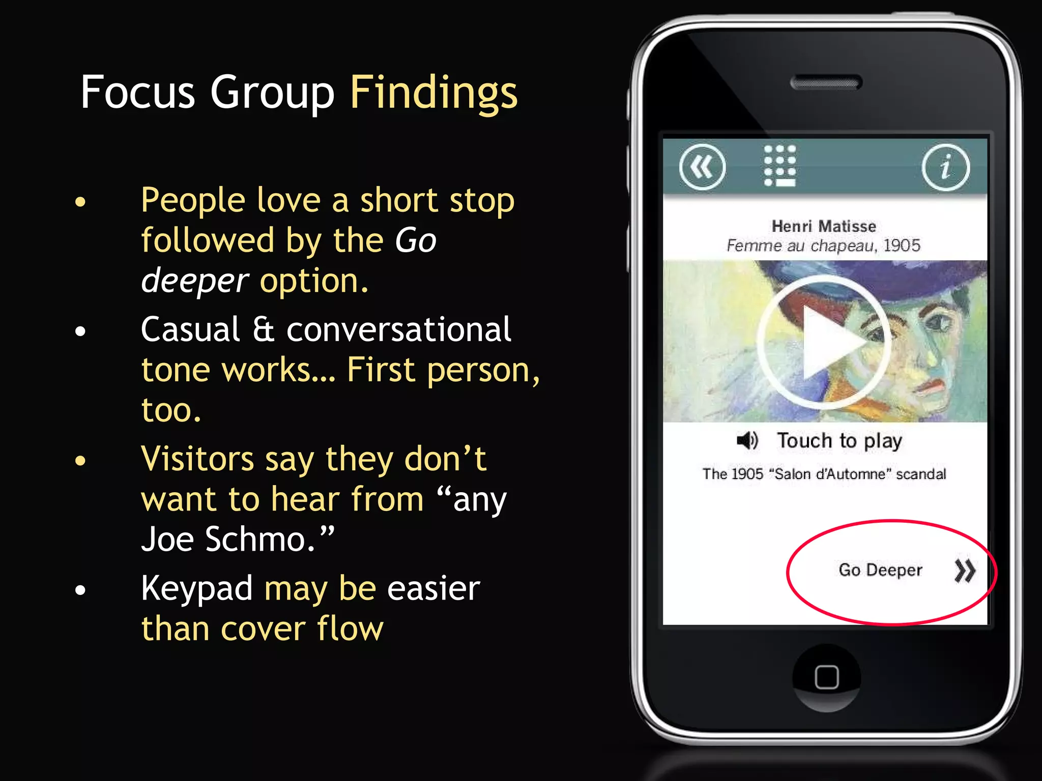 Focus Group  Findings People love a short stop followed by the  Go deeper  option. Casual & conversational   tone works… First person, too. Visitors say   they don’t want to hear from  “any Joe Schmo.” Keypad  may be  easier  than cover flow 