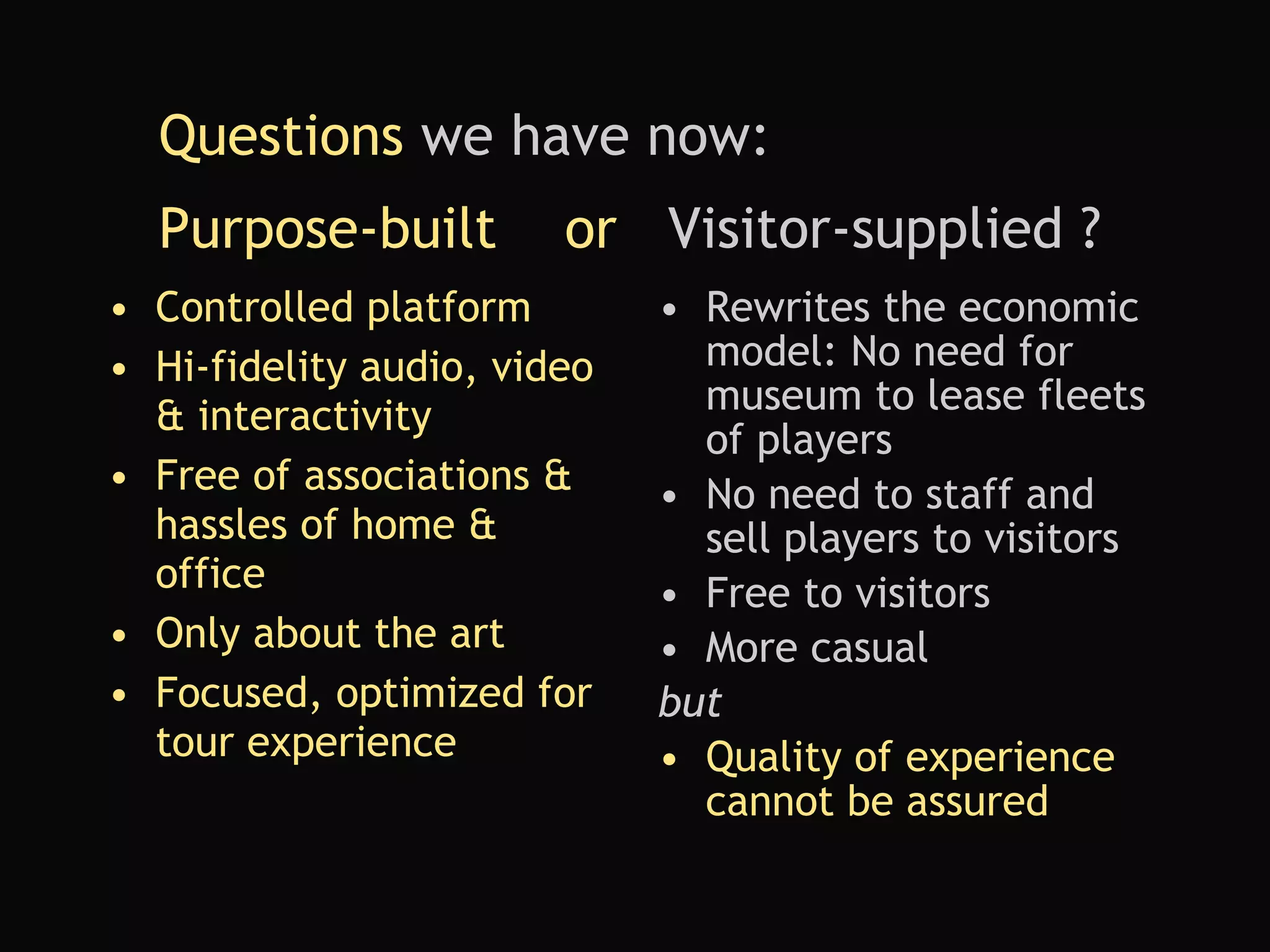 Purpose-built  or  Visitor-supplied ? Controlled platform Hi-fidelity audio, video & interactivity Free of associations & hassles of home & office Only about the art Focused, optimized for tour experience Rewrites the economic model: No need for museum to lease fleets of players   No need to staff and sell players to visitors Free to visitors More casual but Quality of experience cannot be assured Questions  we have now:  