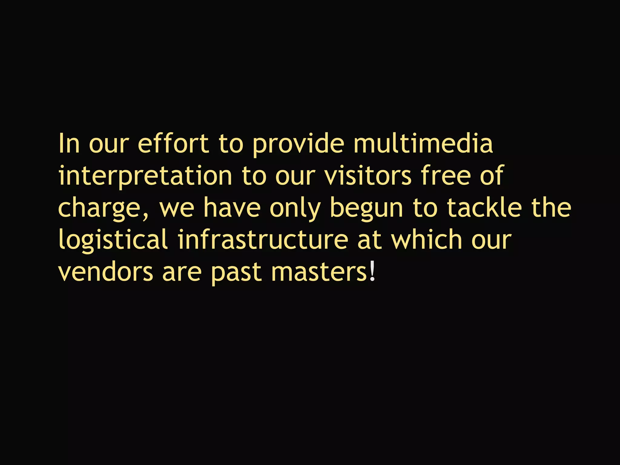 In our effort to provide multimedia interpretation to our visitors free of charge, we have only begun to tackle the logistical infrastructure at which our vendors are past masters ! 