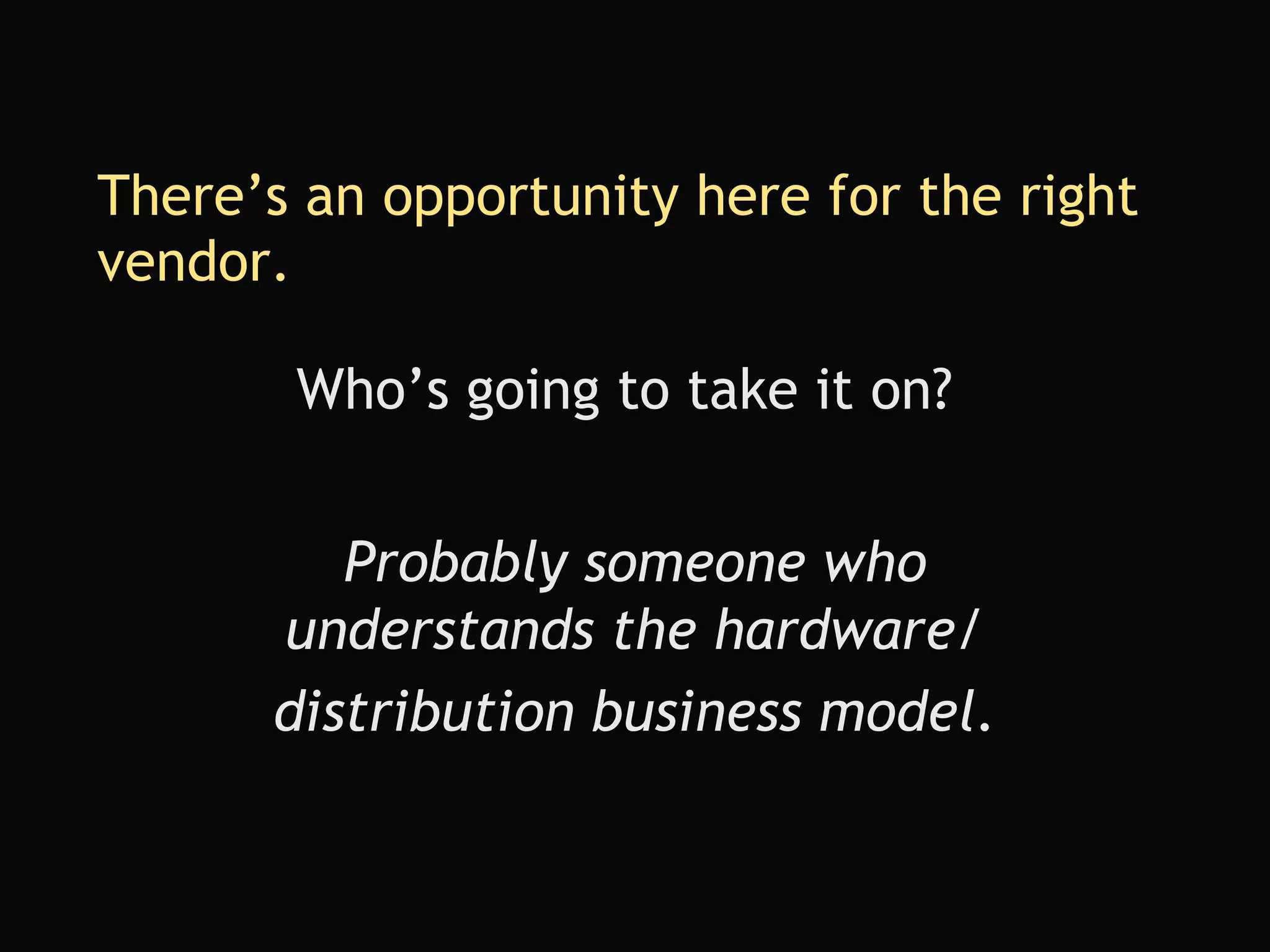 There’s an opportunity here for the right vendor. Who’s going to take it on? Probably someone who understands the hardware/ distribution business model. 