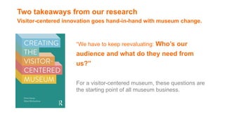 Two takeaways from our research
Visitor-centered innovation goes hand-in-hand with museum change.
“We have to keep reevaluating: Who’s our
audience and what do they need from
us?”
For a visitor-centered museum, these questions are
the starting point of all museum business.
 