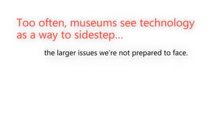 Too often, museums see technology
as a way to sidestep…
the larger issues we’re not prepared to face.
 