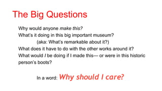 The Big Questions
• Why would anyone make this?
• What’s it doing in this big important museum?
• (aka: What’s remarkable about it?)
• What does it have to do with the other works around it?
• What would I be doing if I made this— or were in this historic
person’s boots?
In a word: Why should I care?
 