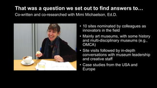 That was a question we set out to find answers to…
• 10 sites nominated by colleagues as
innovators in the field
• Mainly art museums, with some history
and multi-disciplinary museums (e.g.,
OMCA)
• Site visits followed by in-depth
conversations with museum leadership
and creative staff
• Case studies from the USA and
Europe
Co-written and co-researched with Mimi Michaelson, Ed.D.
 
