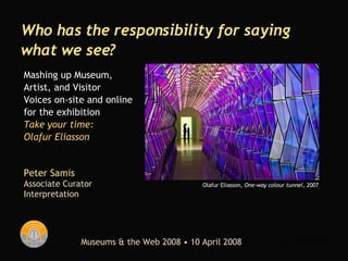 Peter Samis Associate Curator  Interpretation Who has the responsibility for saying what we see? Museums & the Web 2008 • 10 April 2008 Mashing up Museum,  Artist, and Visitor Voices on-site and online for the exhibition Take your time:  Olafur Eliasson Olafur Eliasson,  One-way colour tunnel , 2007 