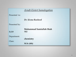 Arndt-Eistert homologation
Presented to:
Dr. Uzma Rasheed
Presented by:
Muhammad Samiullah Shah
Roll# 980
Department:
chemistry
Class:
M.Sc (4th)
1
 