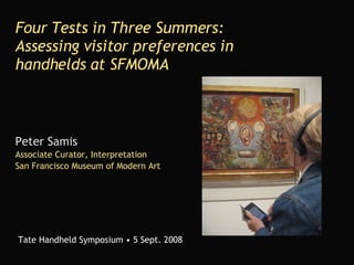 Four Tests in Three Summers: Assessing visitor preferences in handhelds at SFMOMA Peter Samis Associate Curator, Interpretation San Francisco Museum of Modern Art Tate Handheld Symposium • 5 Sept. 2008 