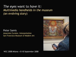 The eyes  want to  have it:   Multimedia handhelds in the museum ( an evolving story) Peter Samis Associate Curator, Interpretation San Francisco Museum of Modern Art WCC 2008 Milano • 8–10 September 2008 