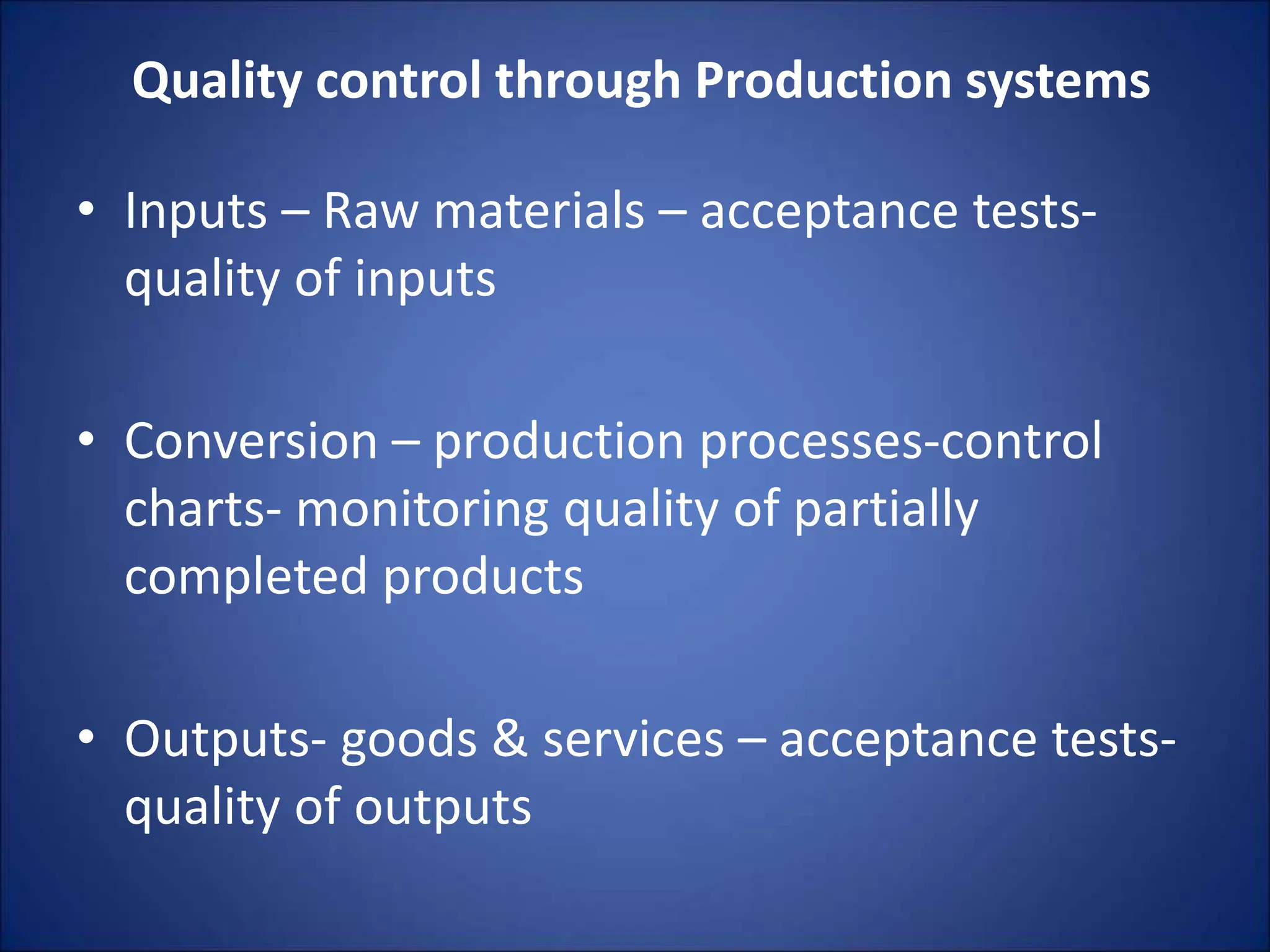Quality control through Production systems
• Inputs – Raw materials – acceptance tests-
quality of inputs
• Conversion – production processes-control
charts- monitoring quality of partially
completed products
• Outputs- goods & services – acceptance tests-
quality of outputs
 