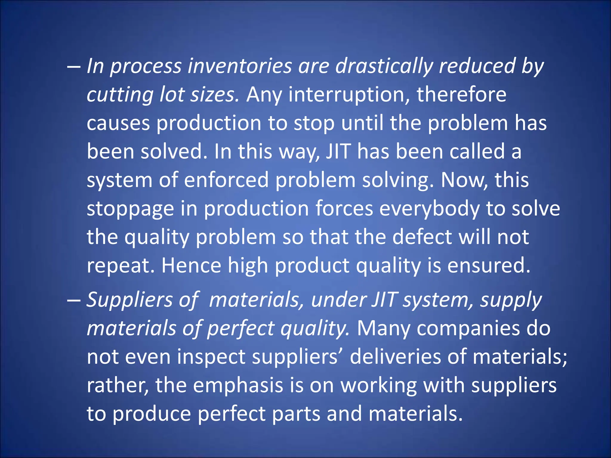 – In process inventories are drastically reduced by
cutting lot sizes. Any interruption, therefore
causes production to stop until the problem has
been solved. In this way, JIT has been called a
system of enforced problem solving. Now, this
stoppage in production forces everybody to solve
the quality problem so that the defect will not
repeat. Hence high product quality is ensured.
– Suppliers of materials, under JIT system, supply
materials of perfect quality. Many companies do
not even inspect suppliers’ deliveries of materials;
rather, the emphasis is on working with suppliers
to produce perfect parts and materials.
 
