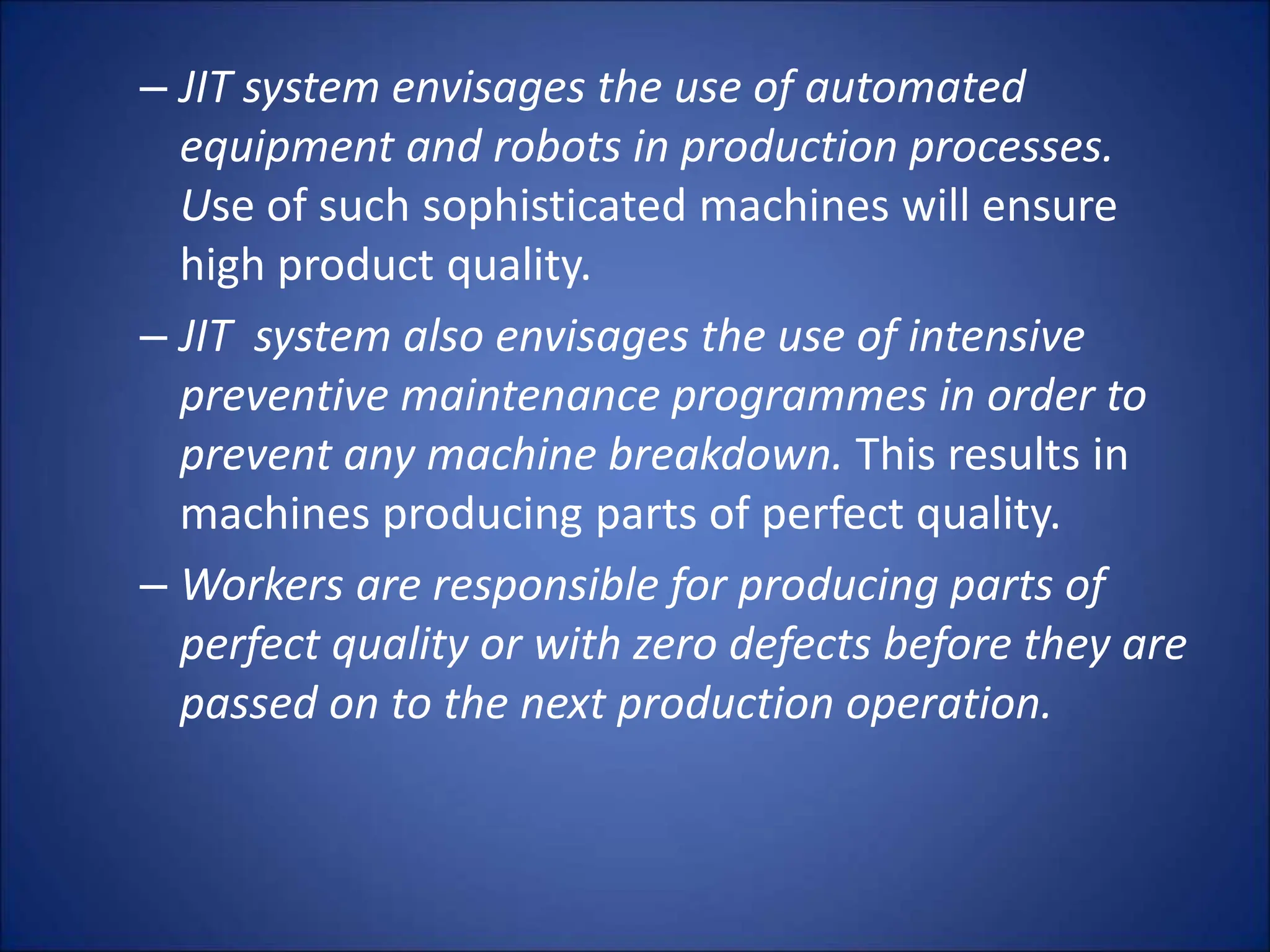 – JIT system envisages the use of automated
equipment and robots in production processes.
Use of such sophisticated machines will ensure
high product quality.
– JIT system also envisages the use of intensive
preventive maintenance programmes in order to
prevent any machine breakdown. This results in
machines producing parts of perfect quality.
– Workers are responsible for producing parts of
perfect quality or with zero defects before they are
passed on to the next production operation.
 