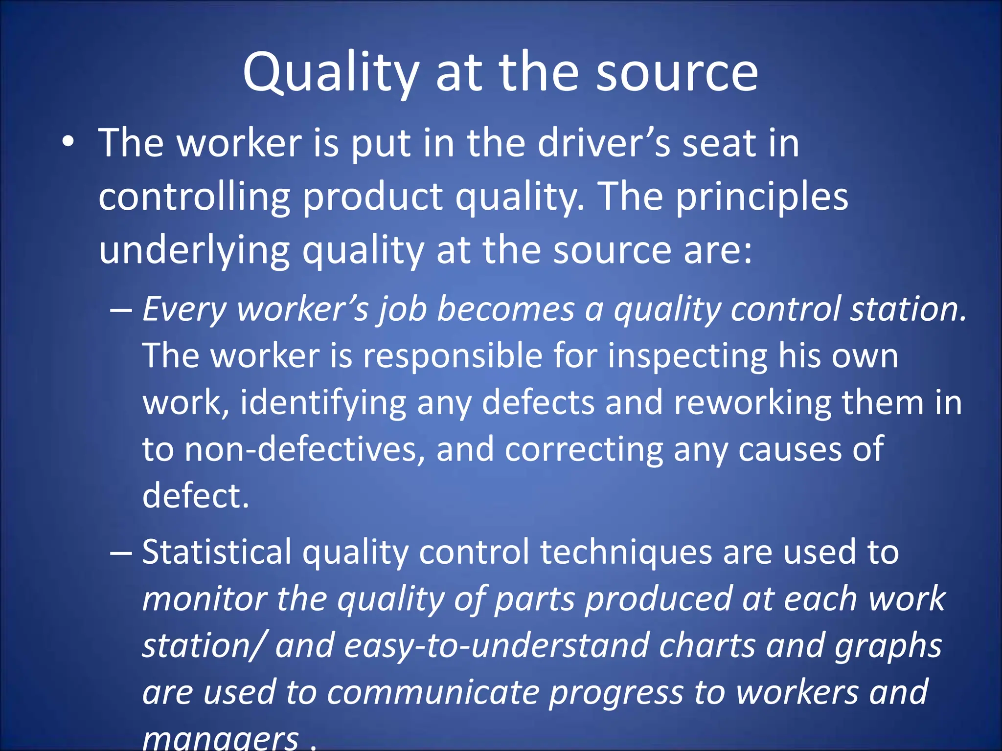 Quality at the source
• The worker is put in the driver’s seat in
controlling product quality. The principles
underlying quality at the source are:
– Every worker’s job becomes a quality control station.
The worker is responsible for inspecting his own
work, identifying any defects and reworking them in
to non-defectives, and correcting any causes of
defect.
– Statistical quality control techniques are used to
monitor the quality of parts produced at each work
station/ and easy-to-understand charts and graphs
are used to communicate progress to workers and
managers .
 