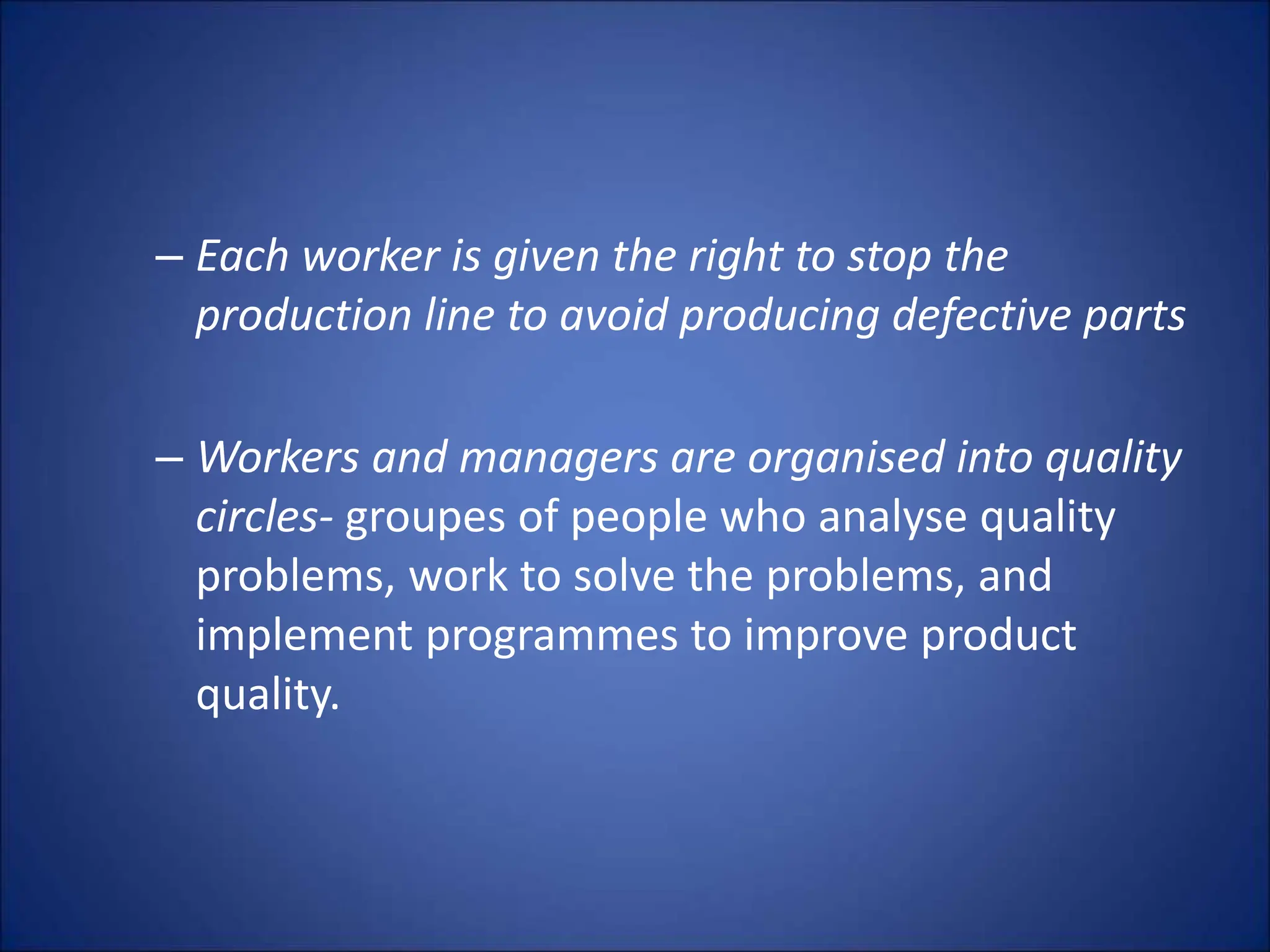 – Each worker is given the right to stop the
production line to avoid producing defective parts
– Workers and managers are organised into quality
circles- groupes of people who analyse quality
problems, work to solve the problems, and
implement programmes to improve product
quality.
 