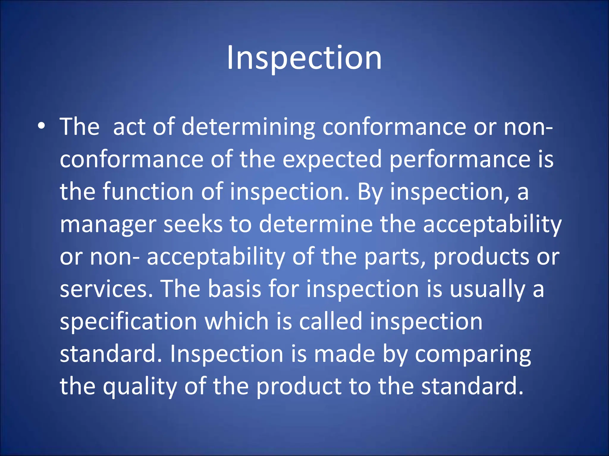 Inspection
• The act of determining conformance or non-
conformance of the expected performance is
the function of inspection. By inspection, a
manager seeks to determine the acceptability
or non- acceptability of the parts, products or
services. The basis for inspection is usually a
specification which is called inspection
standard. Inspection is made by comparing
the quality of the product to the standard.
 