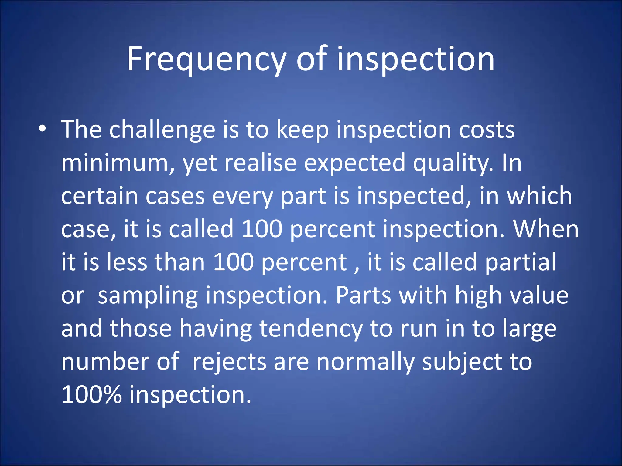 Frequency of inspection
• The challenge is to keep inspection costs
minimum, yet realise expected quality. In
certain cases every part is inspected, in which
case, it is called 100 percent inspection. When
it is less than 100 percent , it is called partial
or sampling inspection. Parts with high value
and those having tendency to run in to large
number of rejects are normally subject to
100% inspection.
 