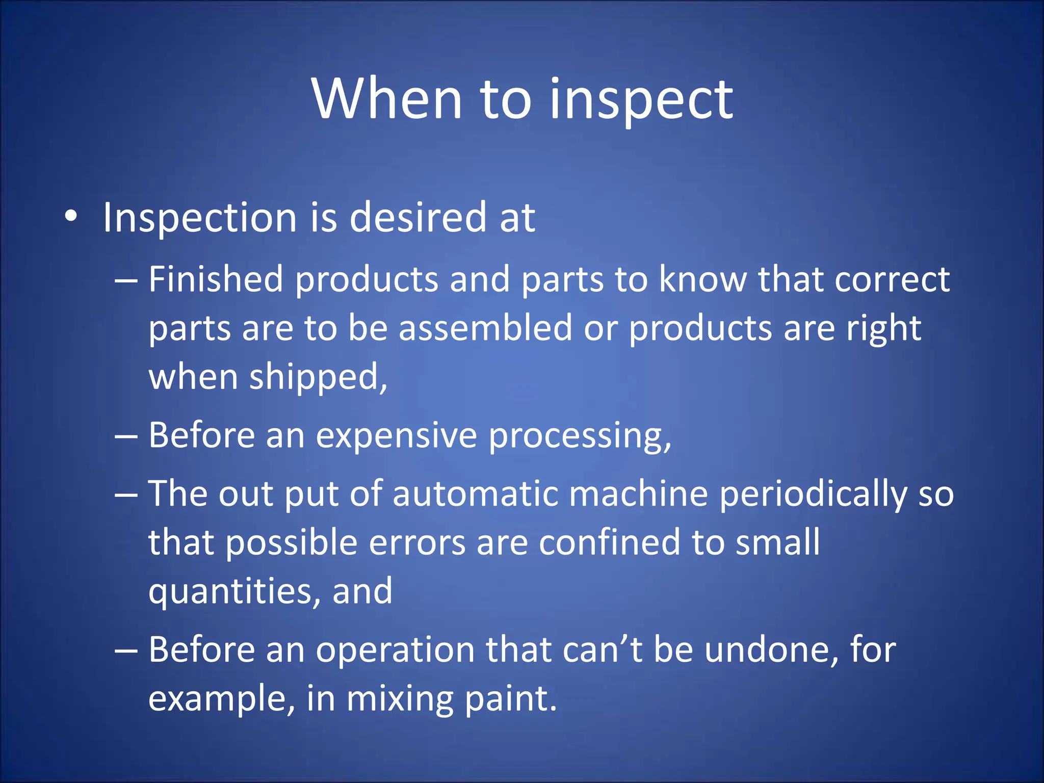 When to inspect
• Inspection is desired at
– Finished products and parts to know that correct
parts are to be assembled or products are right
when shipped,
– Before an expensive processing,
– The out put of automatic machine periodically so
that possible errors are confined to small
quantities, and
– Before an operation that can’t be undone, for
example, in mixing paint.
 