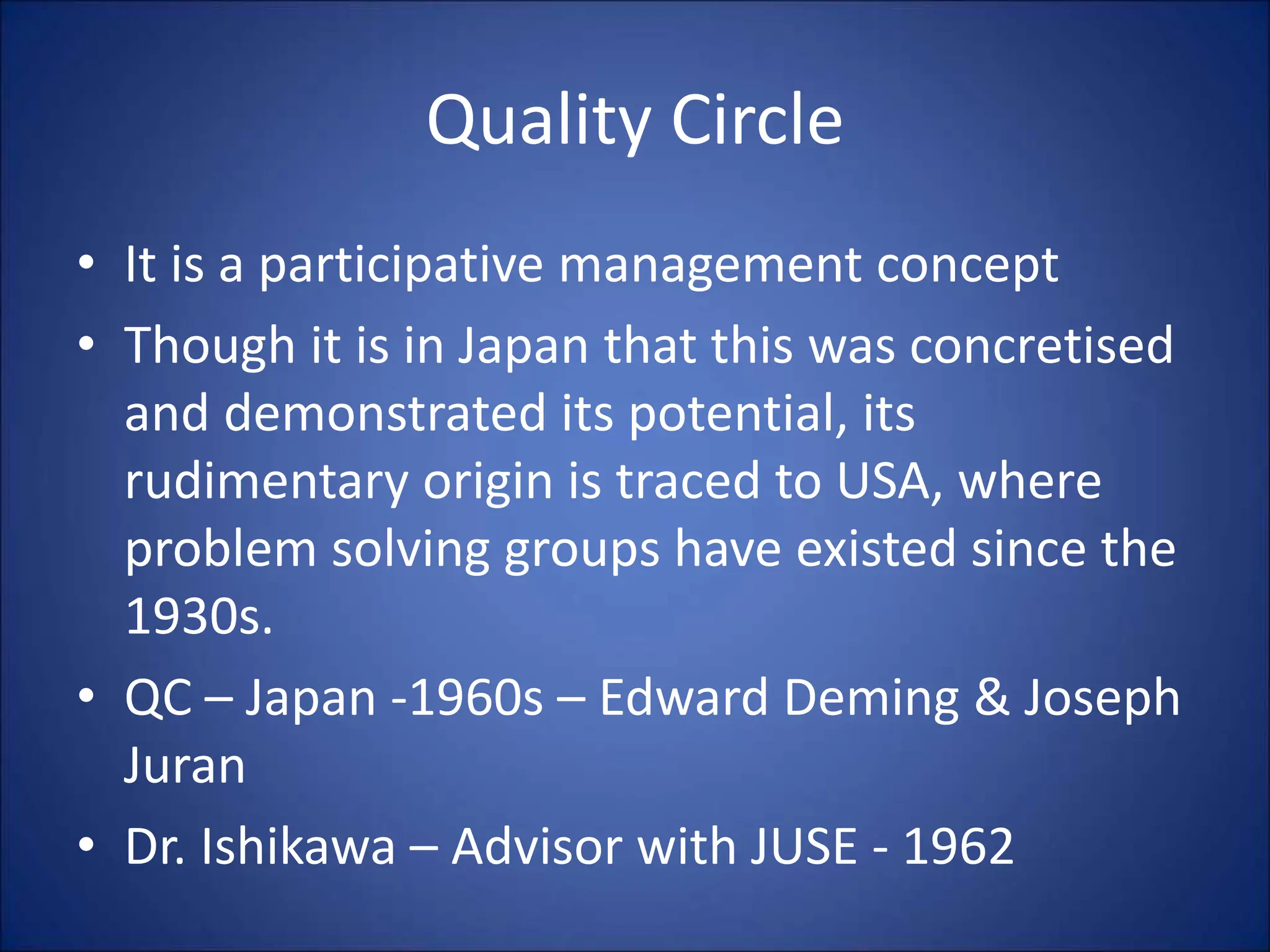 Quality Circle
• It is a participative management concept
• Though it is in Japan that this was concretised
and demonstrated its potential, its
rudimentary origin is traced to USA, where
problem solving groups have existed since the
1930s.
• QC – Japan -1960s – Edward Deming & Joseph
Juran
• Dr. Ishikawa – Advisor with JUSE - 1962
 
