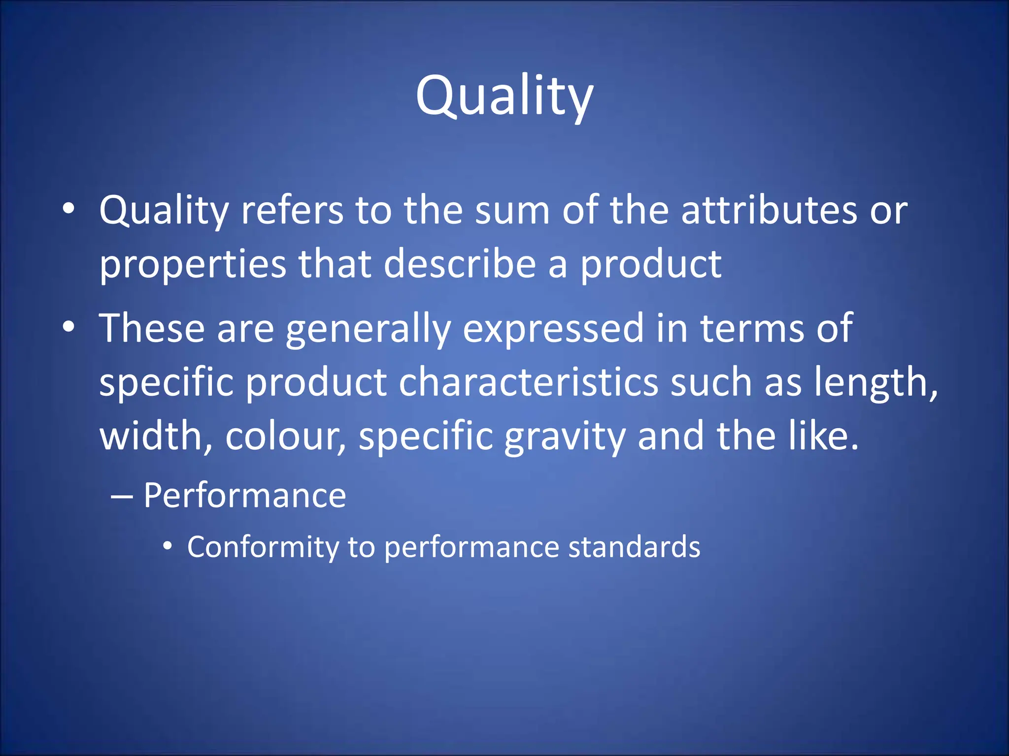 Quality
• Quality refers to the sum of the attributes or
properties that describe a product
• These are generally expressed in terms of
specific product characteristics such as length,
width, colour, specific gravity and the like.
– Performance
• Conformity to performance standards
 