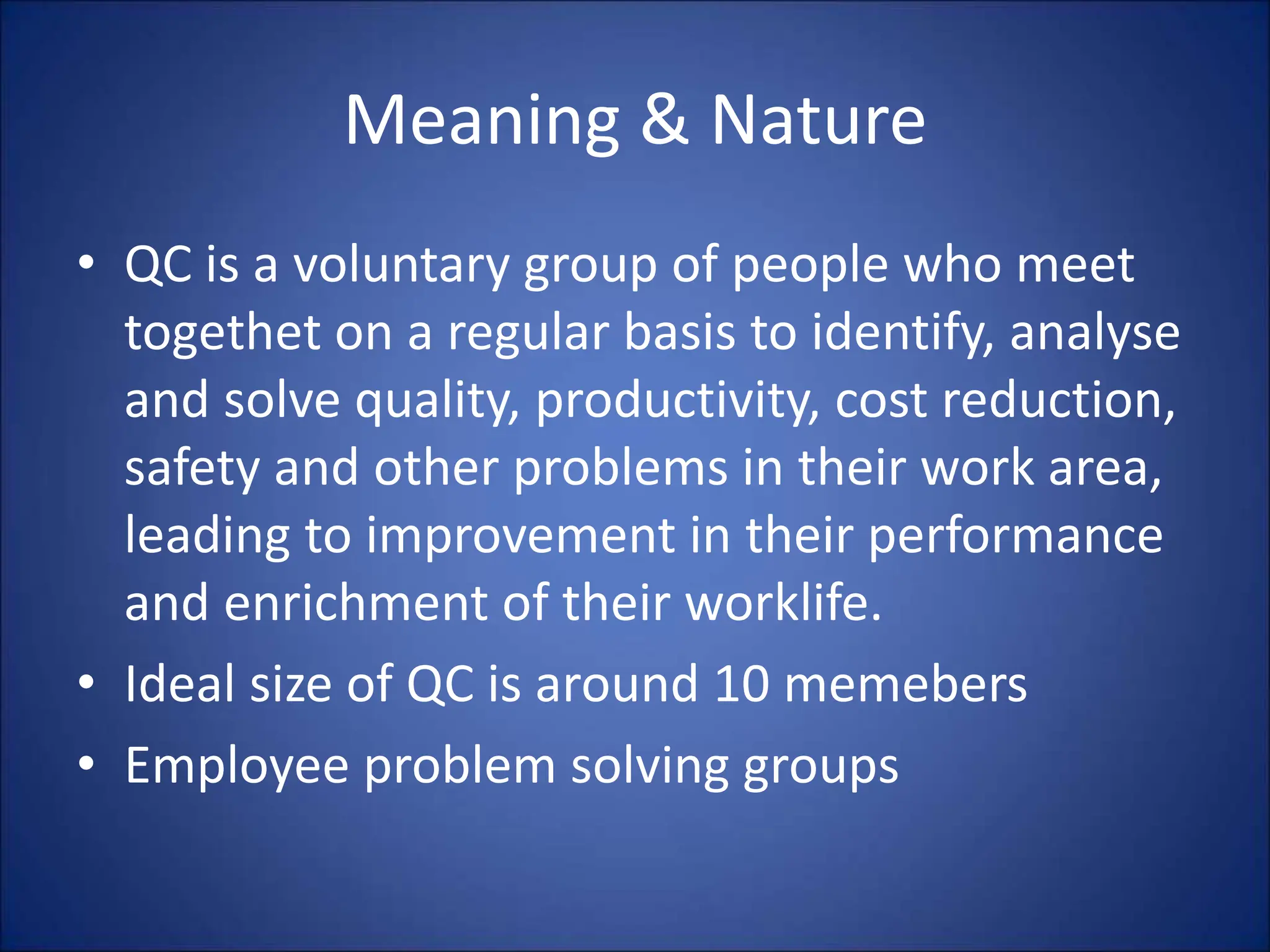 Meaning & Nature
• QC is a voluntary group of people who meet
togethet on a regular basis to identify, analyse
and solve quality, productivity, cost reduction,
safety and other problems in their work area,
leading to improvement in their performance
and enrichment of their worklife.
• Ideal size of QC is around 10 memebers
• Employee problem solving groups
 