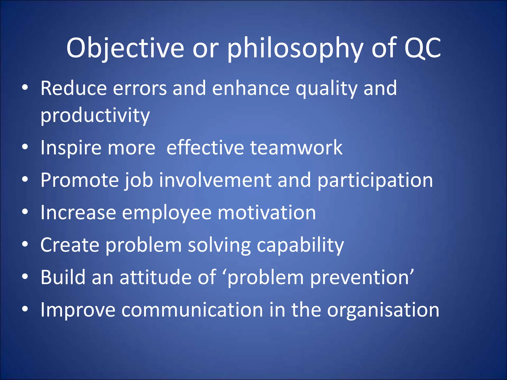 Objective or philosophy of QC
• Reduce errors and enhance quality and
productivity
• Inspire more effective teamwork
• Promote job involvement and participation
• Increase employee motivation
• Create problem solving capability
• Build an attitude of ‘problem prevention’
• Improve communication in the organisation
 