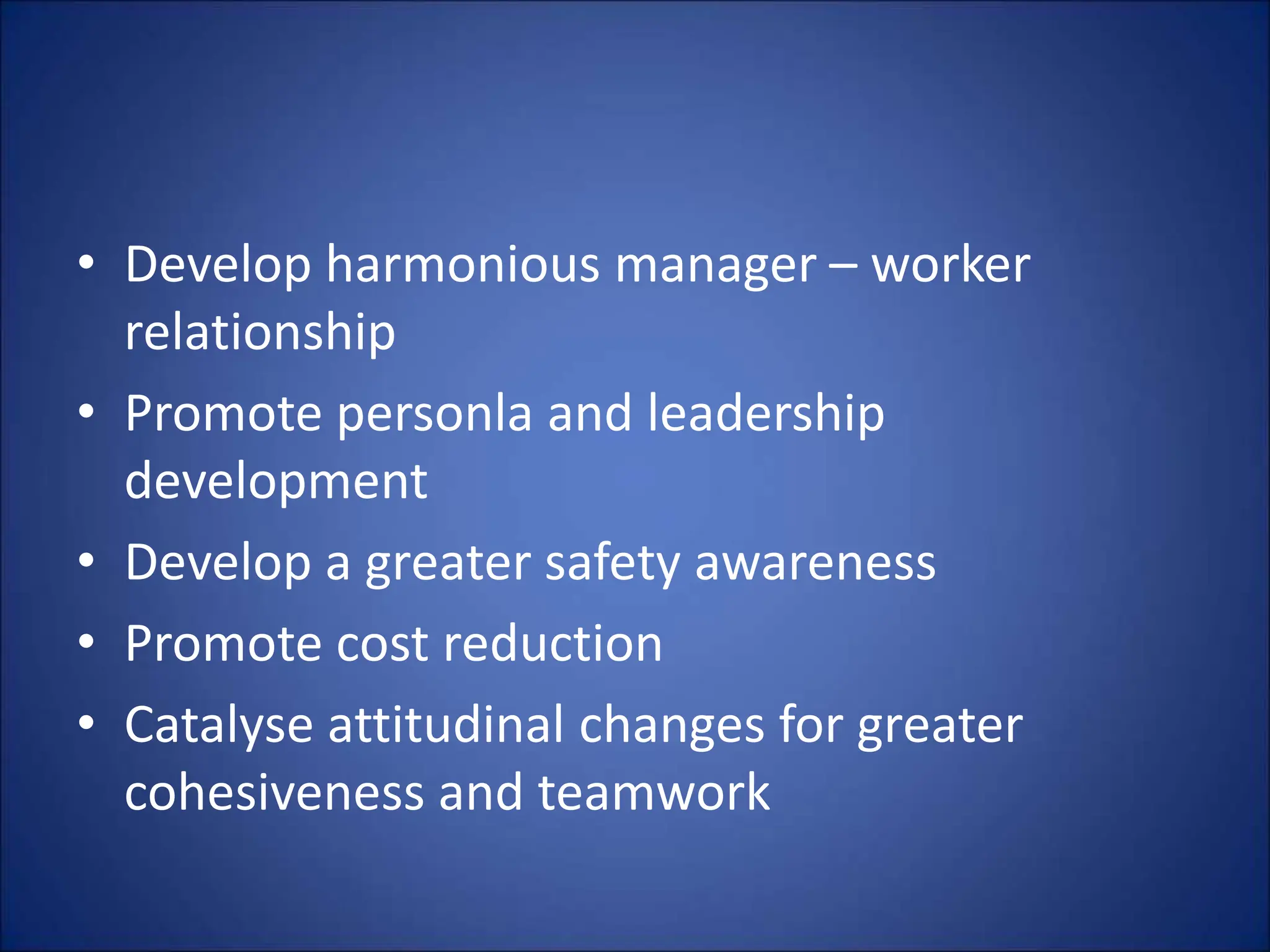 • Develop harmonious manager – worker
relationship
• Promote personla and leadership
development
• Develop a greater safety awareness
• Promote cost reduction
• Catalyse attitudinal changes for greater
cohesiveness and teamwork
 