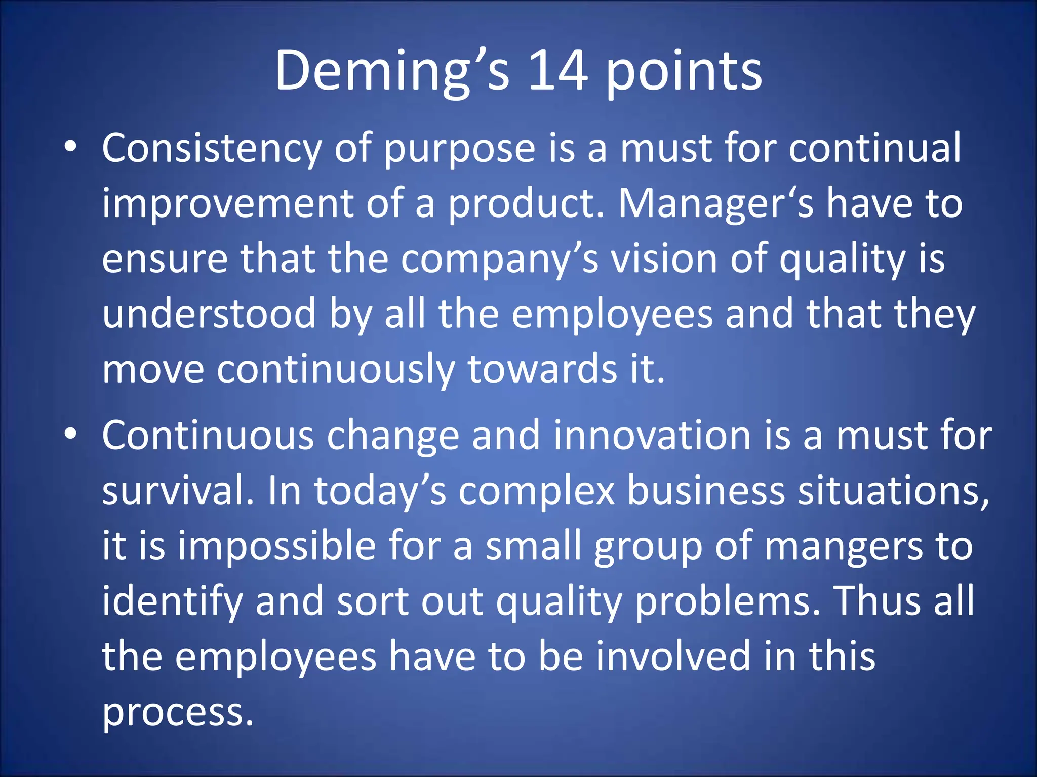 Deming’s 14 points
• Consistency of purpose is a must for continual
improvement of a product. Manager‘s have to
ensure that the company’s vision of quality is
understood by all the employees and that they
move continuously towards it.
• Continuous change and innovation is a must for
survival. In today’s complex business situations,
it is impossible for a small group of mangers to
identify and sort out quality problems. Thus all
the employees have to be involved in this
process.
 