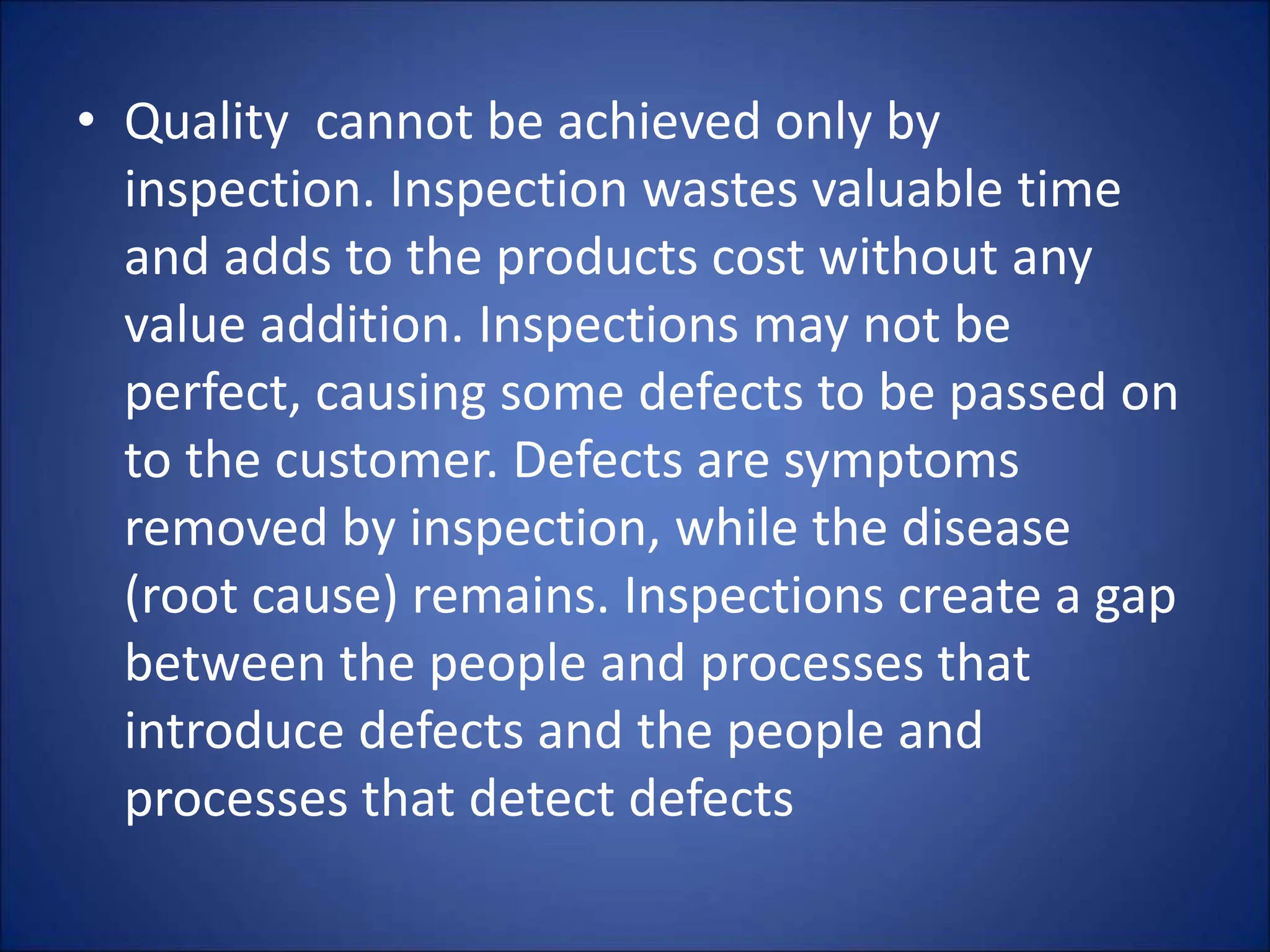 • Quality cannot be achieved only by
inspection. Inspection wastes valuable time
and adds to the products cost without any
value addition. Inspections may not be
perfect, causing some defects to be passed on
to the customer. Defects are symptoms
removed by inspection, while the disease
(root cause) remains. Inspections create a gap
between the people and processes that
introduce defects and the people and
processes that detect defects
 