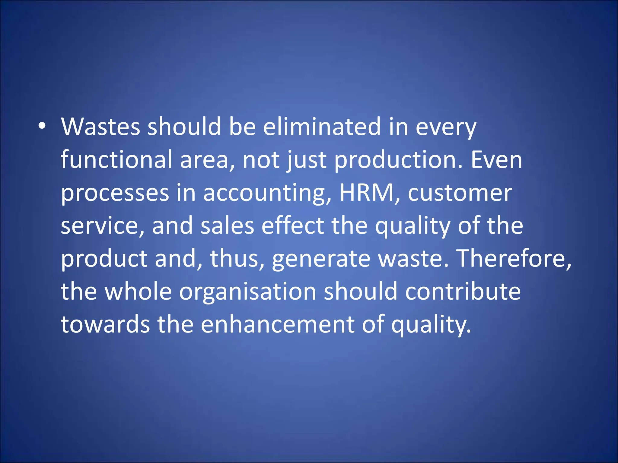• Wastes should be eliminated in every
functional area, not just production. Even
processes in accounting, HRM, customer
service, and sales effect the quality of the
product and, thus, generate waste. Therefore,
the whole organisation should contribute
towards the enhancement of quality.
 