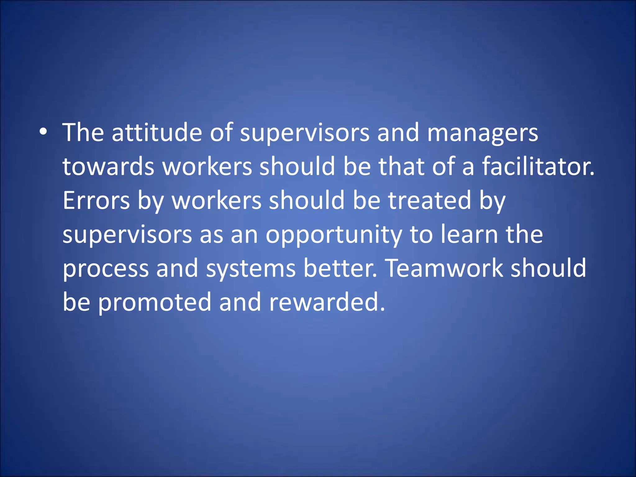 • The attitude of supervisors and managers
towards workers should be that of a facilitator.
Errors by workers should be treated by
supervisors as an opportunity to learn the
process and systems better. Teamwork should
be promoted and rewarded.
 