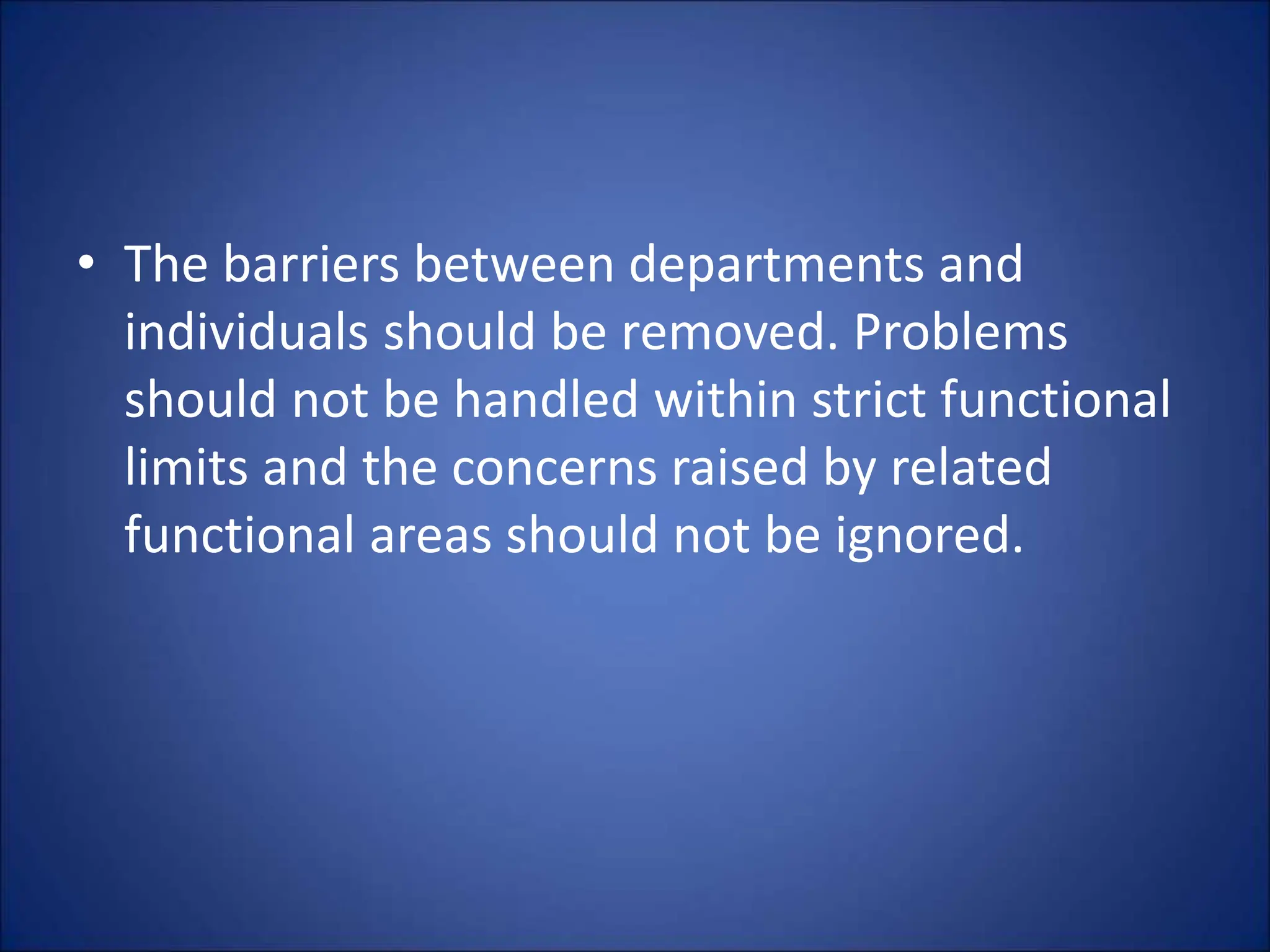 • The barriers between departments and
individuals should be removed. Problems
should not be handled within strict functional
limits and the concerns raised by related
functional areas should not be ignored.
 