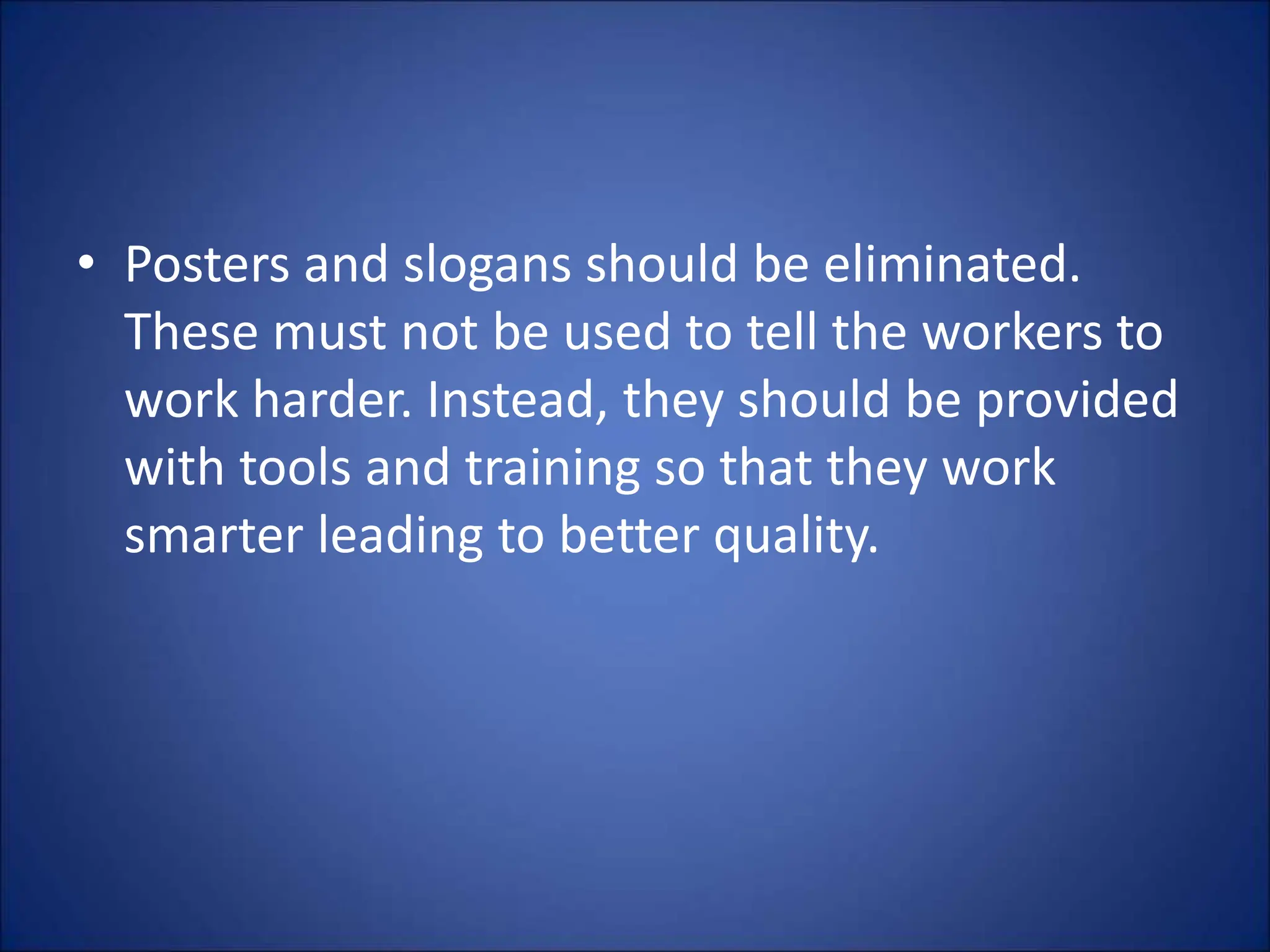 • Posters and slogans should be eliminated.
These must not be used to tell the workers to
work harder. Instead, they should be provided
with tools and training so that they work
smarter leading to better quality.
 