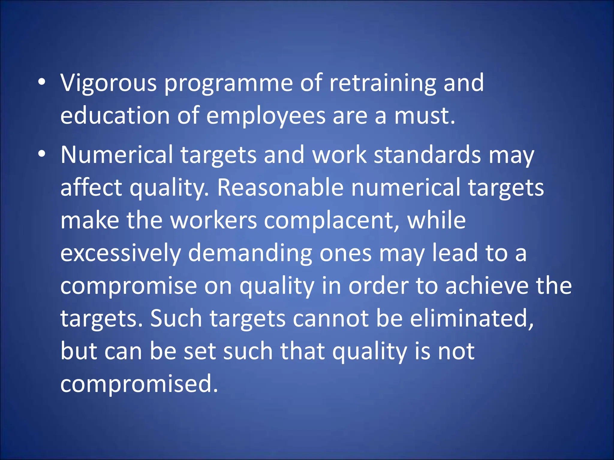 • Vigorous programme of retraining and
education of employees are a must.
• Numerical targets and work standards may
affect quality. Reasonable numerical targets
make the workers complacent, while
excessively demanding ones may lead to a
compromise on quality in order to achieve the
targets. Such targets cannot be eliminated,
but can be set such that quality is not
compromised.
 