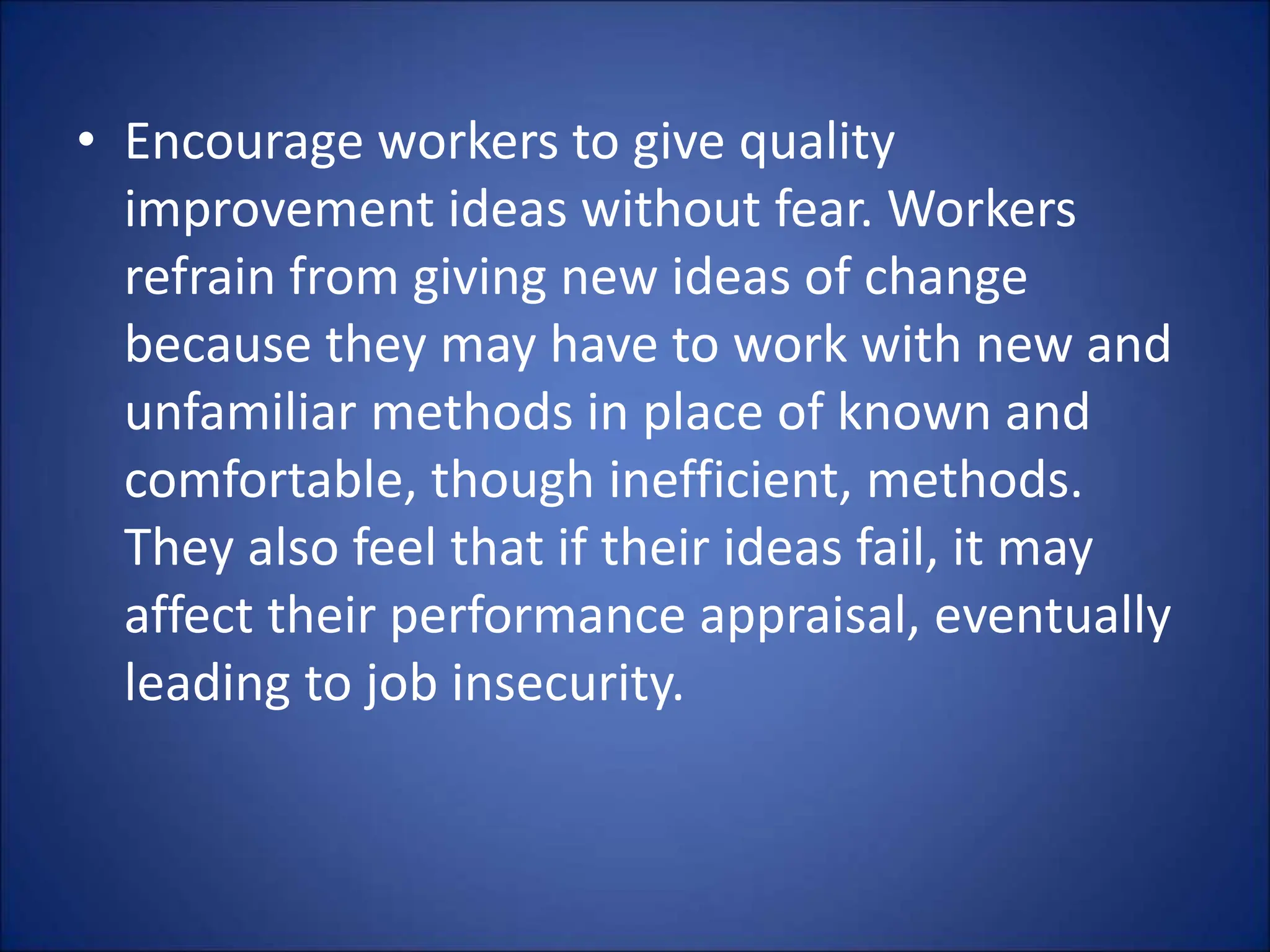 • Encourage workers to give quality
improvement ideas without fear. Workers
refrain from giving new ideas of change
because they may have to work with new and
unfamiliar methods in place of known and
comfortable, though inefficient, methods.
They also feel that if their ideas fail, it may
affect their performance appraisal, eventually
leading to job insecurity.
 