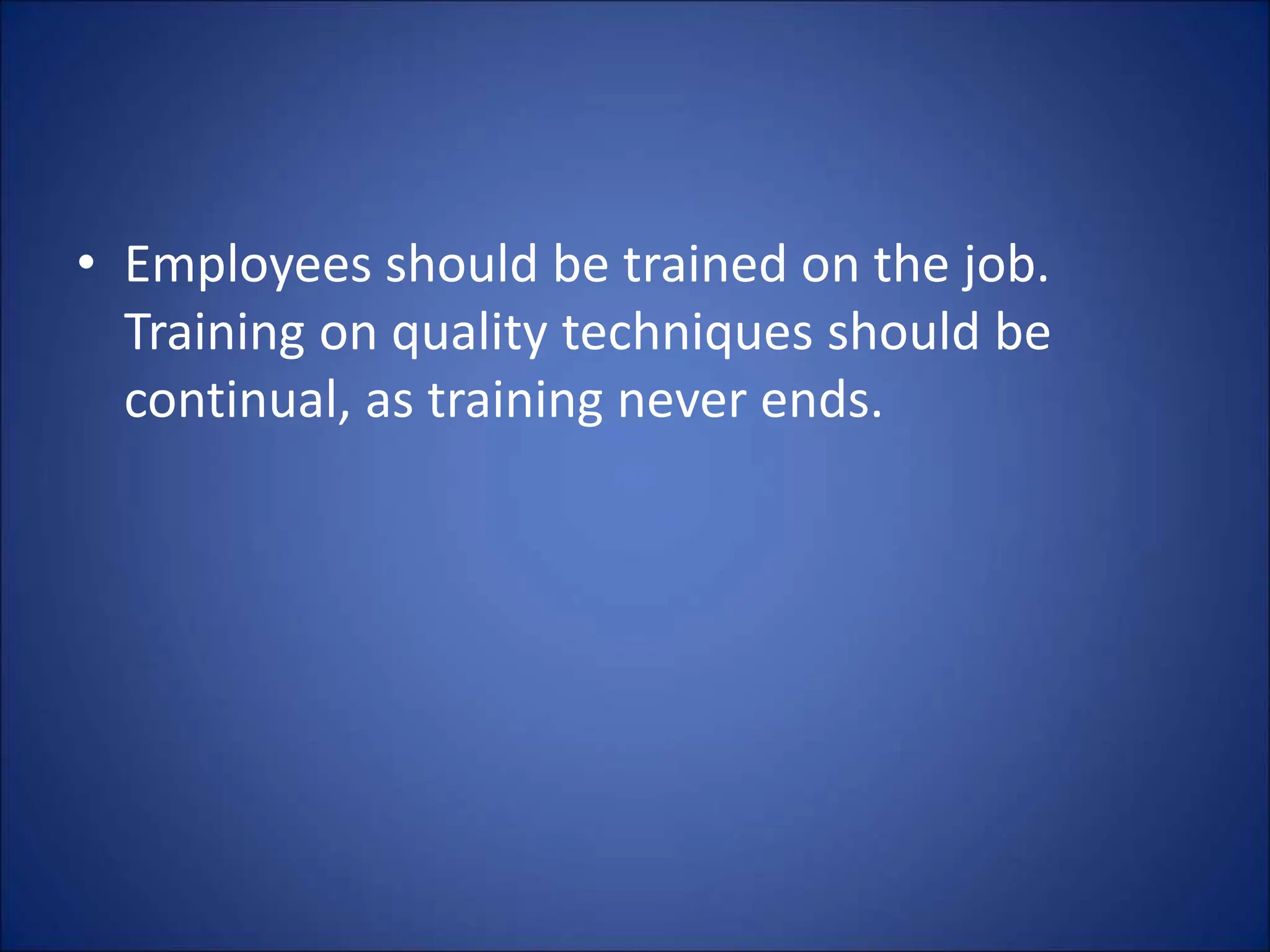 • Employees should be trained on the job.
Training on quality techniques should be
continual, as training never ends.
 