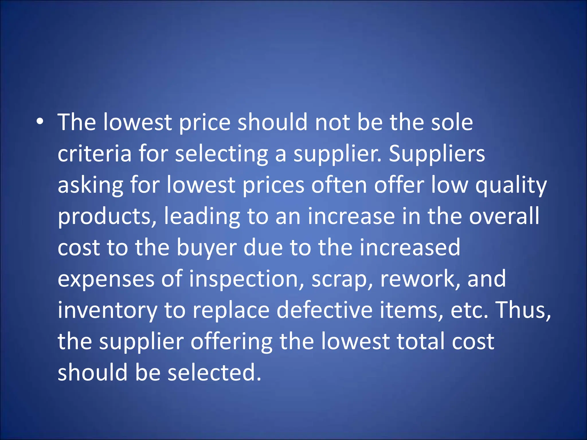• The lowest price should not be the sole
criteria for selecting a supplier. Suppliers
asking for lowest prices often offer low quality
products, leading to an increase in the overall
cost to the buyer due to the increased
expenses of inspection, scrap, rework, and
inventory to replace defective items, etc. Thus,
the supplier offering the lowest total cost
should be selected.
 