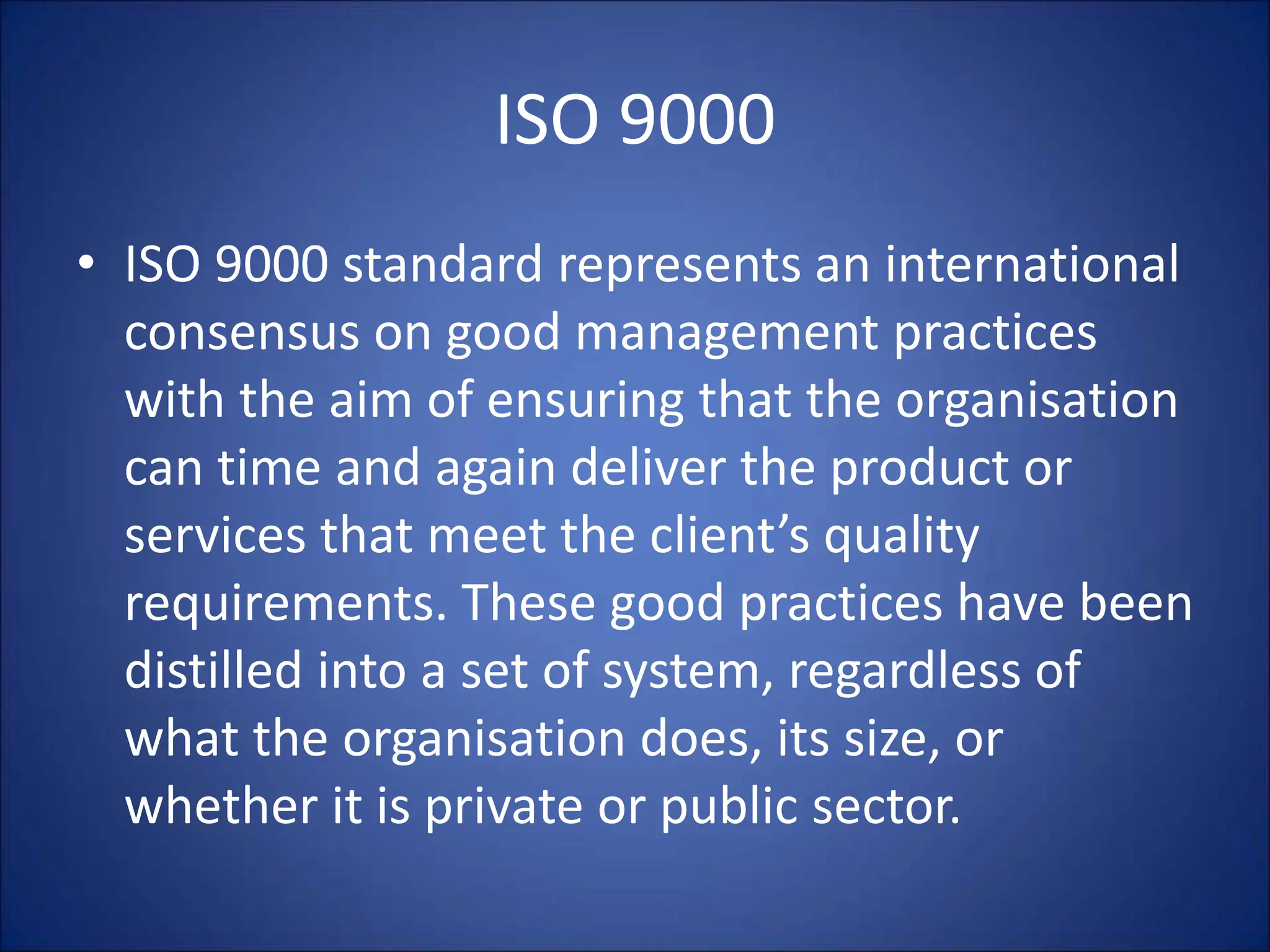 ISO 9000
• ISO 9000 standard represents an international
consensus on good management practices
with the aim of ensuring that the organisation
can time and again deliver the product or
services that meet the client’s quality
requirements. These good practices have been
distilled into a set of system, regardless of
what the organisation does, its size, or
whether it is private or public sector.
 