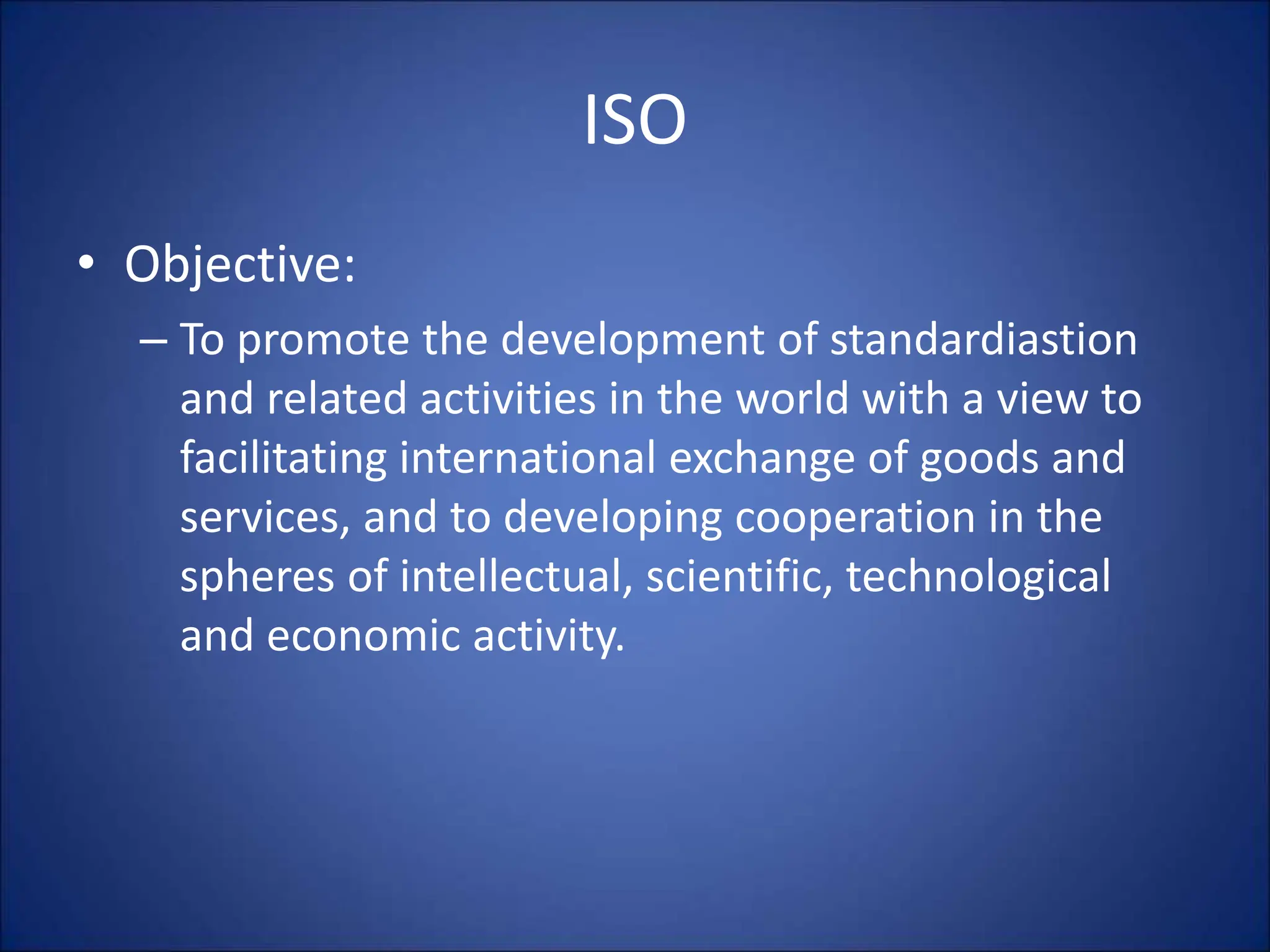 ISO
• Objective:
– To promote the development of standardiastion
and related activities in the world with a view to
facilitating international exchange of goods and
services, and to developing cooperation in the
spheres of intellectual, scientific, technological
and economic activity.
 
