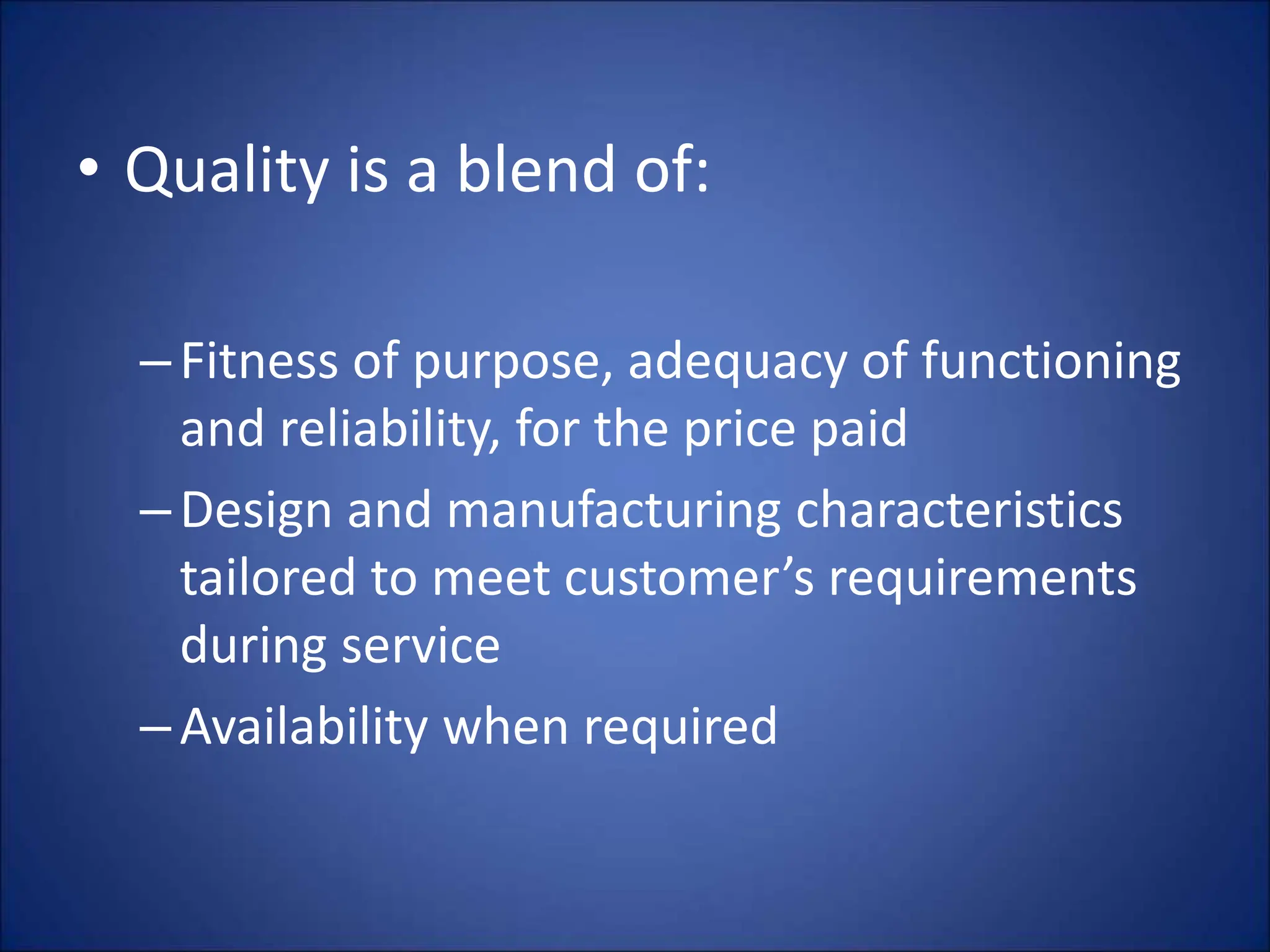 • Quality is a blend of:
–Fitness of purpose, adequacy of functioning
and reliability, for the price paid
–Design and manufacturing characteristics
tailored to meet customer’s requirements
during service
–Availability when required
 