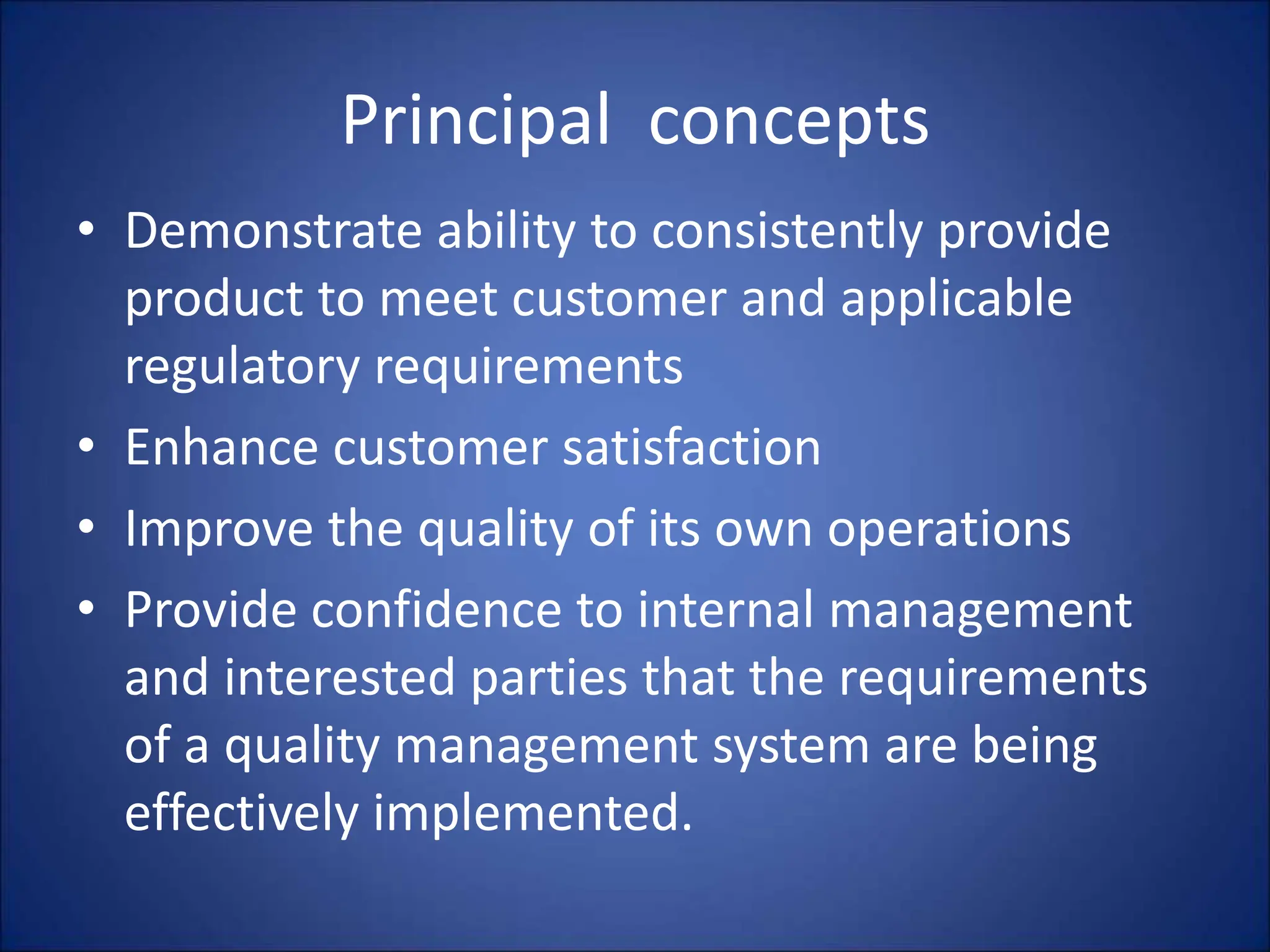 Principal concepts
• Demonstrate ability to consistently provide
product to meet customer and applicable
regulatory requirements
• Enhance customer satisfaction
• Improve the quality of its own operations
• Provide confidence to internal management
and interested parties that the requirements
of a quality management system are being
effectively implemented.
 