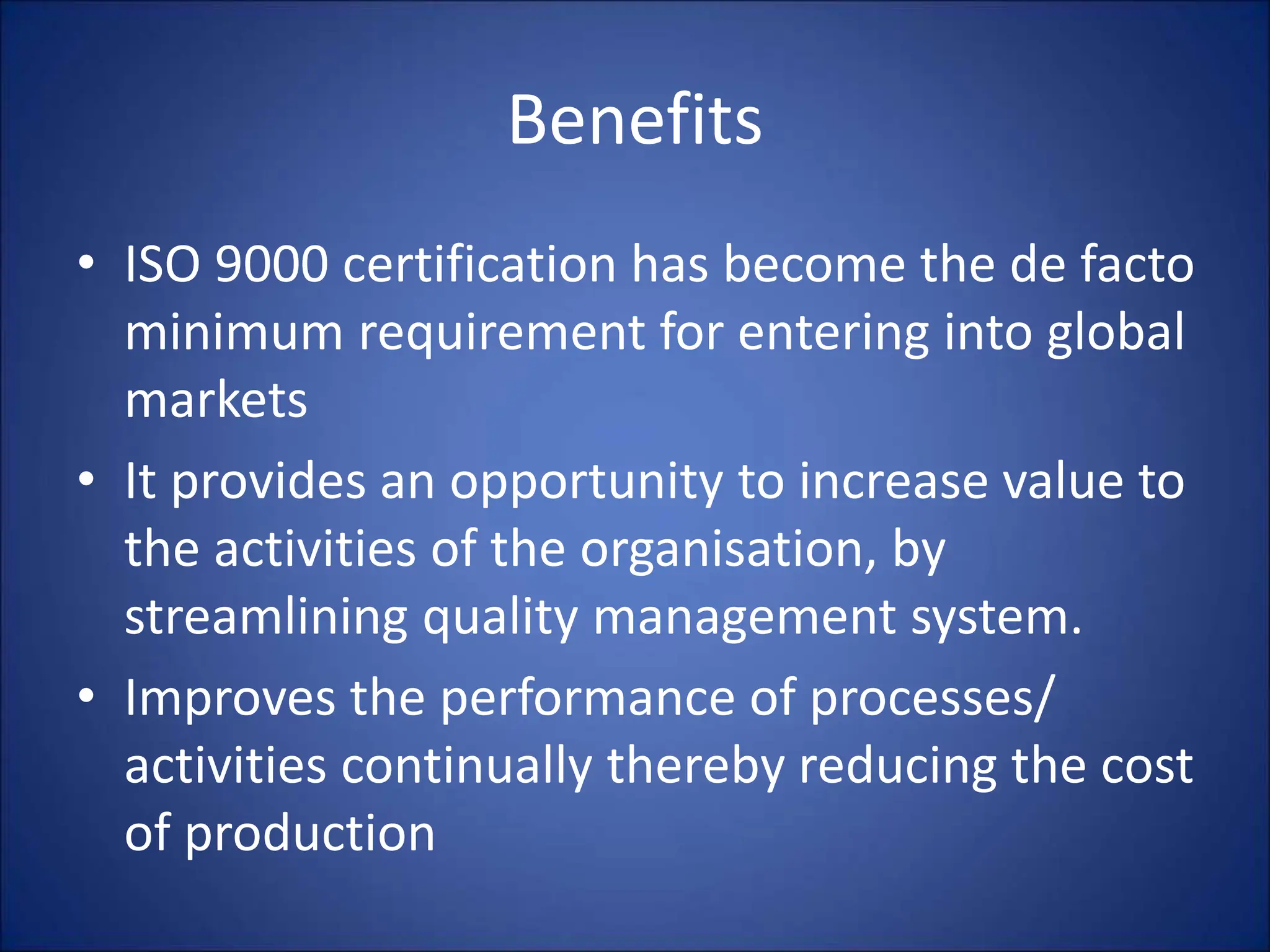 Benefits
• ISO 9000 certification has become the de facto
minimum requirement for entering into global
markets
• It provides an opportunity to increase value to
the activities of the organisation, by
streamlining quality management system.
• Improves the performance of processes/
activities continually thereby reducing the cost
of production
 