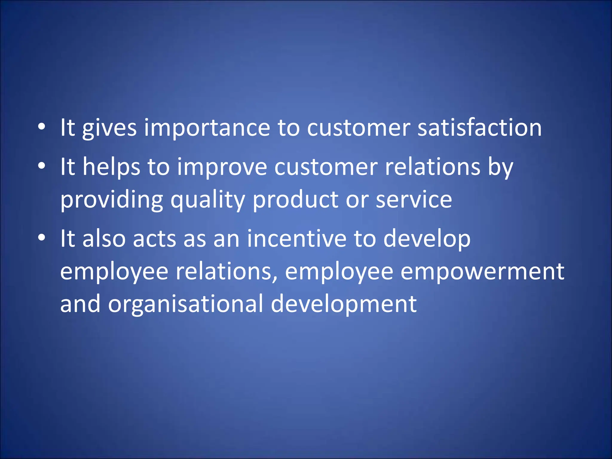 • It gives importance to customer satisfaction
• It helps to improve customer relations by
providing quality product or service
• It also acts as an incentive to develop
employee relations, employee empowerment
and organisational development
 