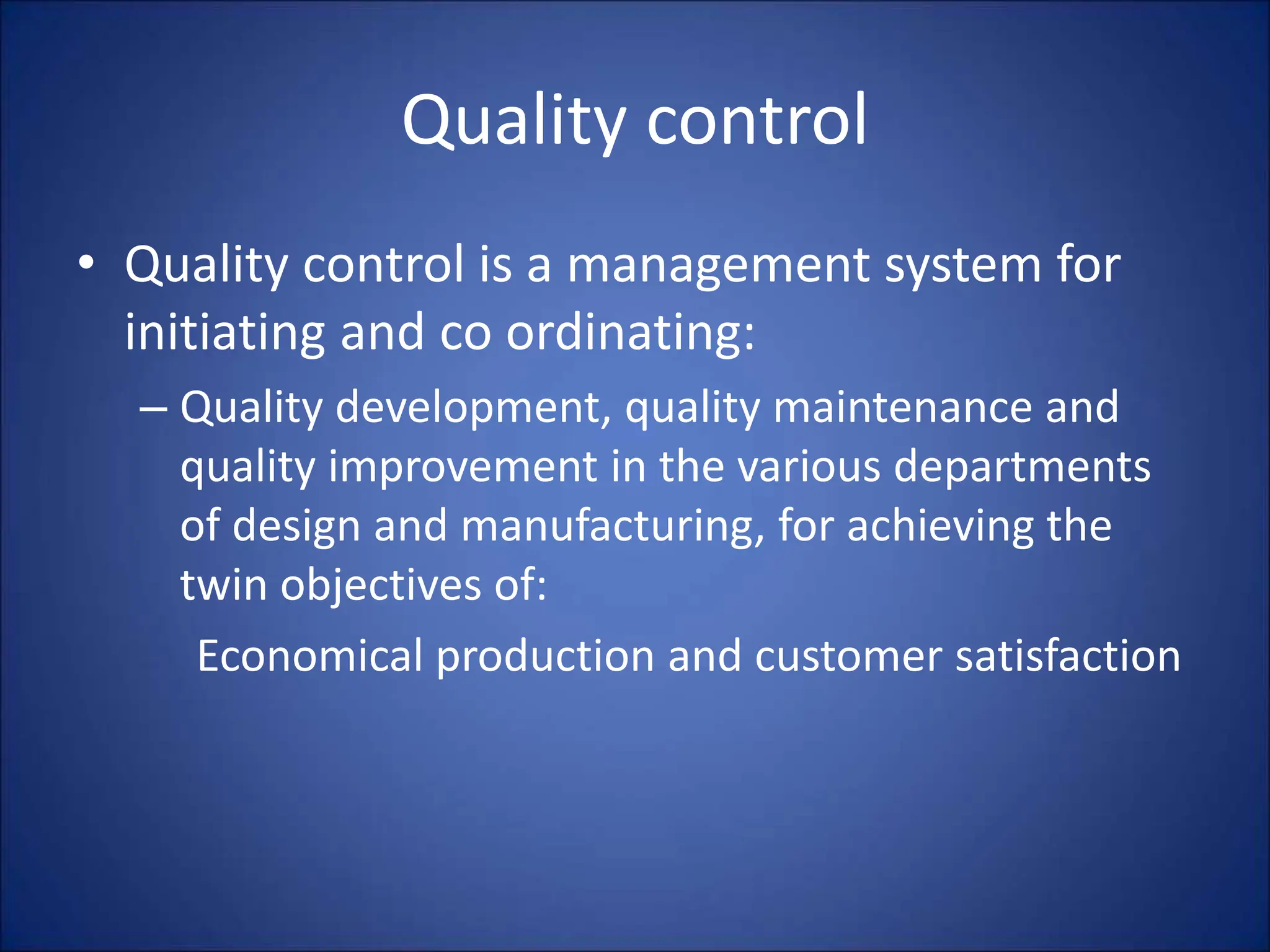 Quality control
• Quality control is a management system for
initiating and co ordinating:
– Quality development, quality maintenance and
quality improvement in the various departments
of design and manufacturing, for achieving the
twin objectives of:
Economical production and customer satisfaction
 