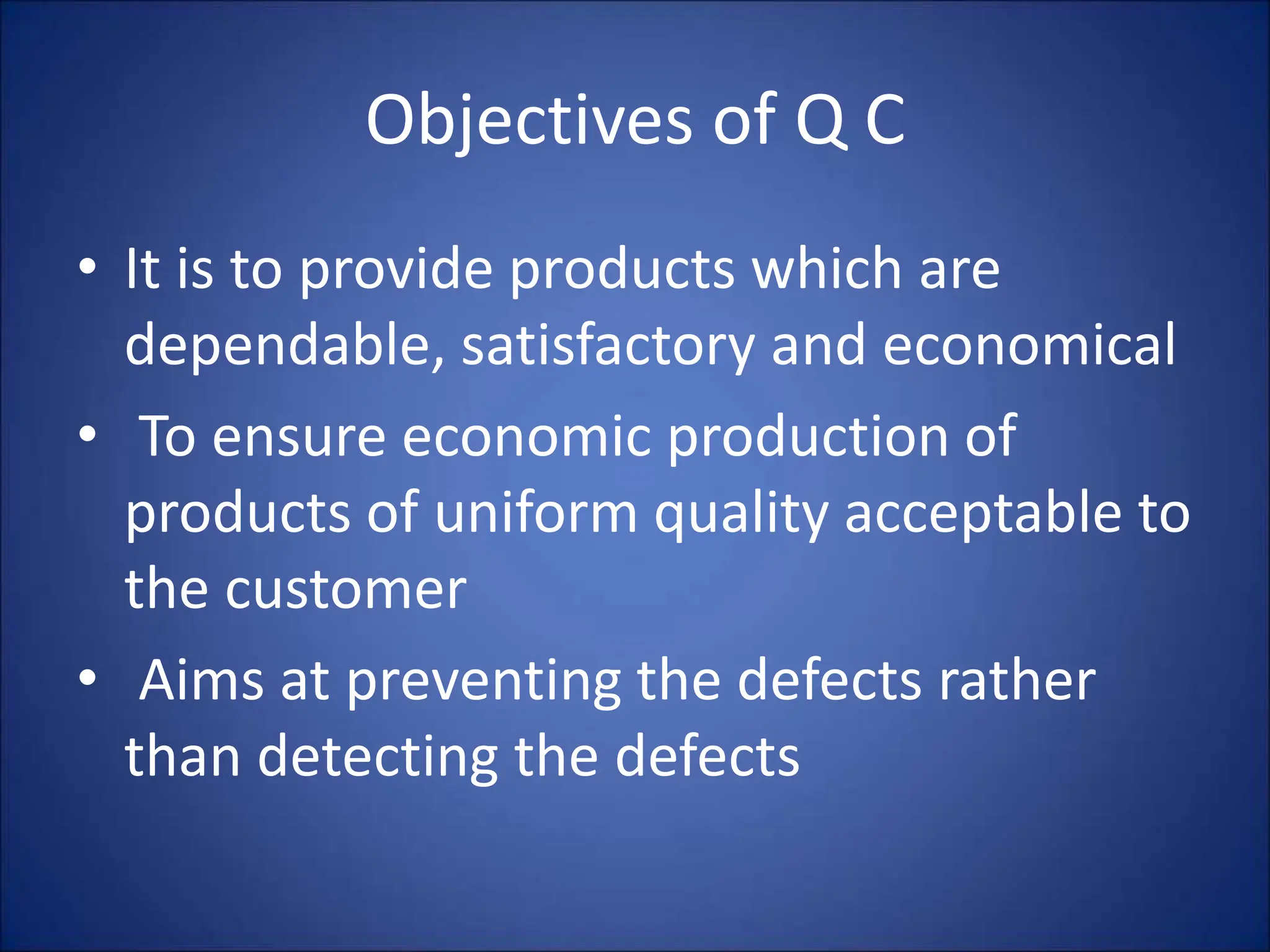 Objectives of Q C
• It is to provide products which are
dependable, satisfactory and economical
• To ensure economic production of
products of uniform quality acceptable to
the customer
• Aims at preventing the defects rather
than detecting the defects
 
