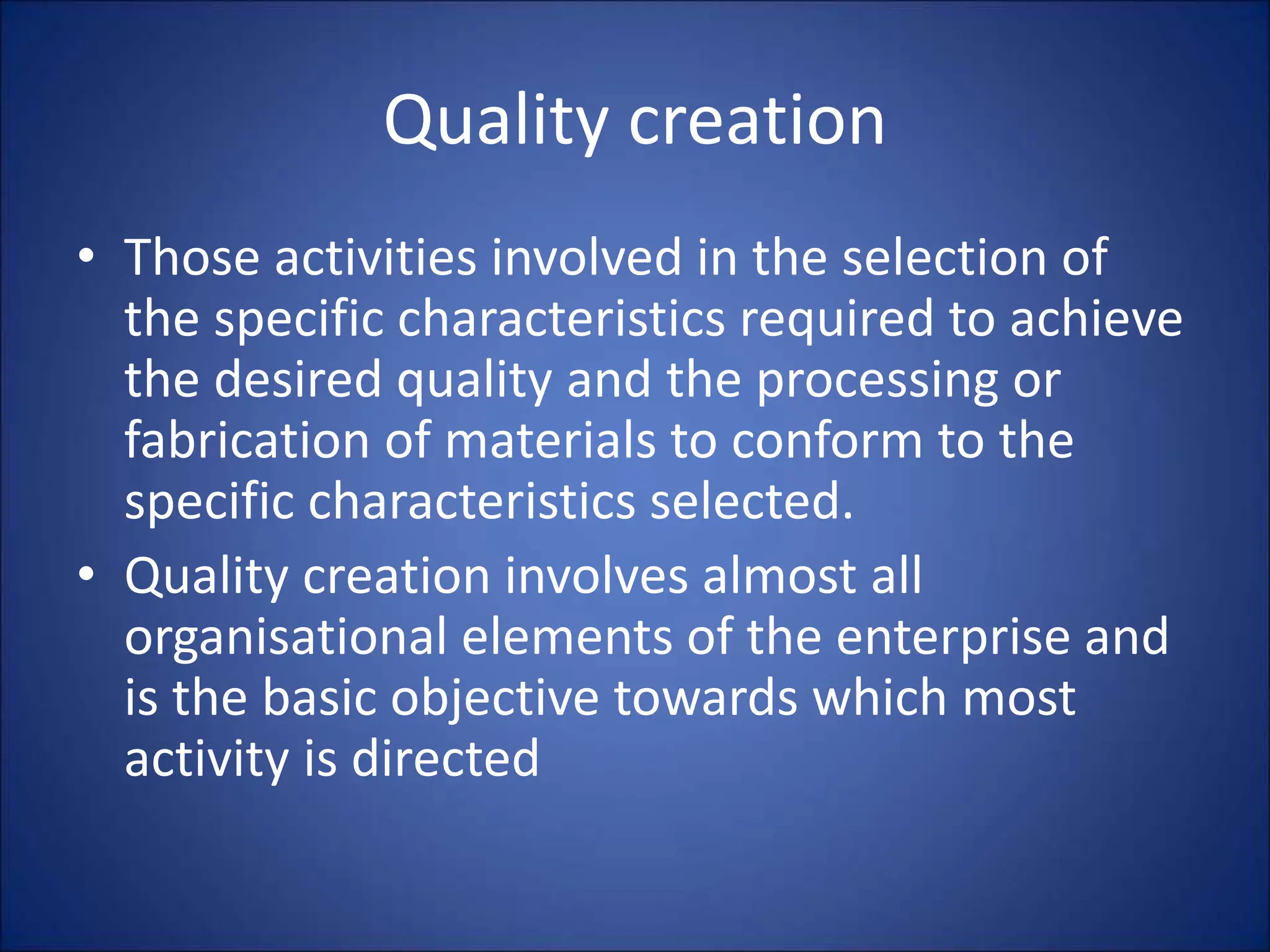 Quality creation
• Those activities involved in the selection of
the specific characteristics required to achieve
the desired quality and the processing or
fabrication of materials to conform to the
specific characteristics selected.
• Quality creation involves almost all
organisational elements of the enterprise and
is the basic objective towards which most
activity is directed
 
