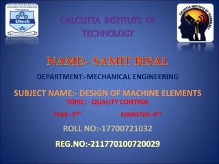 CALCUTTA INSTITUTE OF
TECHNOLOGY
DEPARTMENT:-MECHANICAL ENGINEERING
SUBJECT NAME:- DESIGN OF MACHINE ELEMENTS
TOPIC: - QUALITY CONTROL
YEAR:-3RD SEMESTER:-6TH
ROLL NO:-17700721032
 